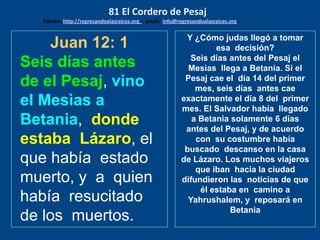 Juan 12: 1
Seis días antes
de el Pesaj, vino
el Mesìas a
Betania, donde
estaba Lázaro, el
que había estado
muerto, y a quien
había resucitado
de los muertos.
Y ¿Cómo judas llegó a tomar
esa decisión?
Seis días antes del Pesaj el
Mesìas llega a Betania. Si el
Pesaj cae el día 14 del primer
mes, seis días antes cae
exactamente el día 8 del primer
mes. El Salvador había llegado
a Betania solamente 6 días
antes del Pesaj, y de acuerdo
con su costumbre había
buscado descanso en la casa
de Lázaro. Los muchos viajeros
que iban hacia la ciudad
difundieron las noticias de que
él estaba en camino a
Yahrushalem, y reposará en
Betania
81 El Cordero de Pesaj
Edicion: http://regresandoalasraices.org - email: info@regresandoalasraices.org
 