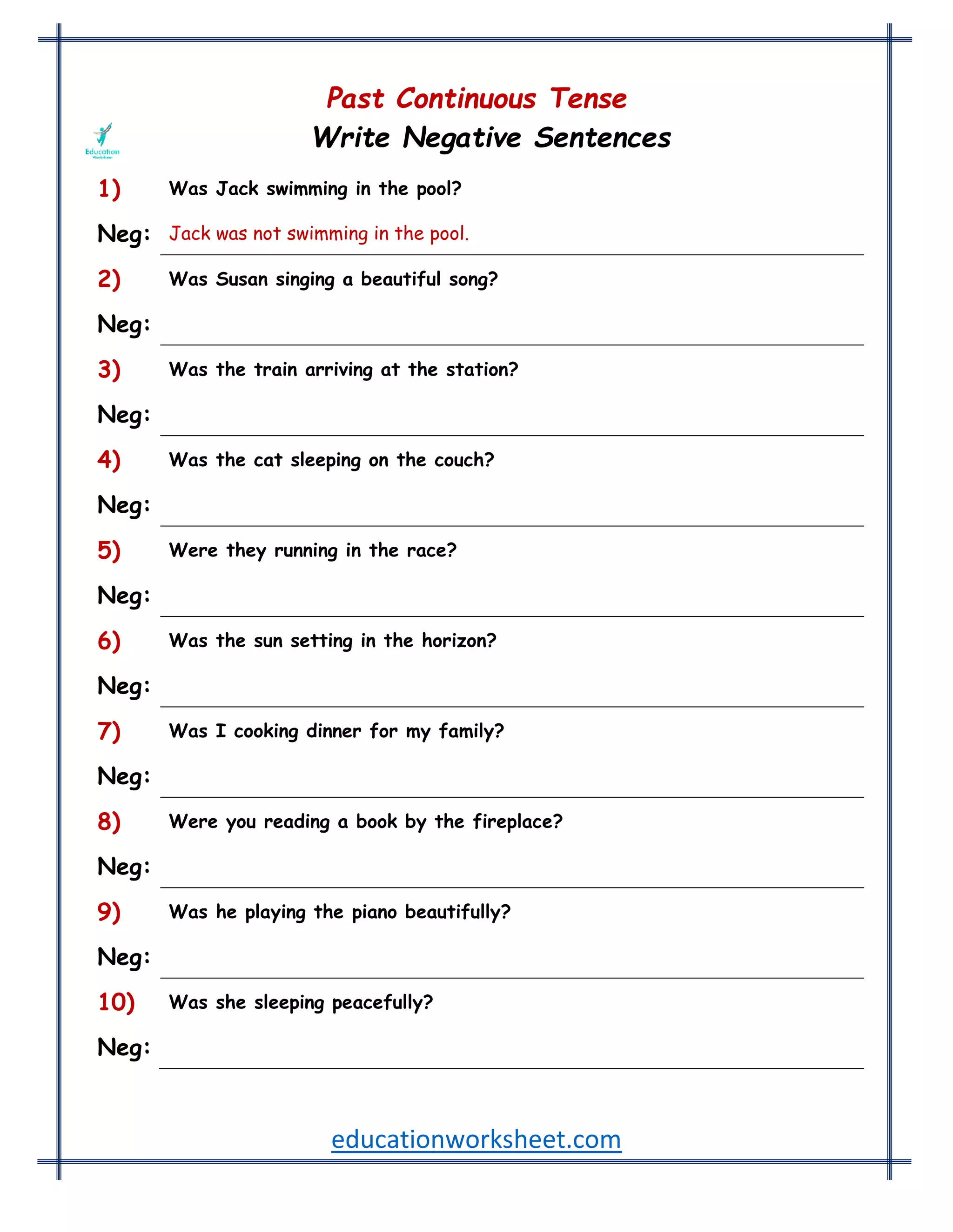 educationworksheet.com
Past Continuous Tense
Write Negative Sentences
1) Was Jack swimming in the pool?
Neg: Jack was not swimming in the pool.
2) Was Susan singing a beautiful song?
Neg: Susan was not singing a beautiful song.
3) Was the train arriving at the station?
Neg: The train was not arriving at the station.
4) Was the cat sleeping on the couch?
Neg: The cat was not sleeping on the couch.
5) Were they running in the race?
Neg: They were not running in the race.
6) Was the sun setting in the horizon?
Neg: The sun was not setting in the horizon.
7) Was I cooking dinner for my family?
Neg: I was not cooking dinner for my family.
8) Were you reading a book by the fireplace?
Neg: You were not reading a book by the fireplace.
9) Was he playing the piano beautifully?
Neg: He was not playing the piano beautifully.
10) Was she sleeping peacefully?
Neg: She was not sleeping peacefully.
 