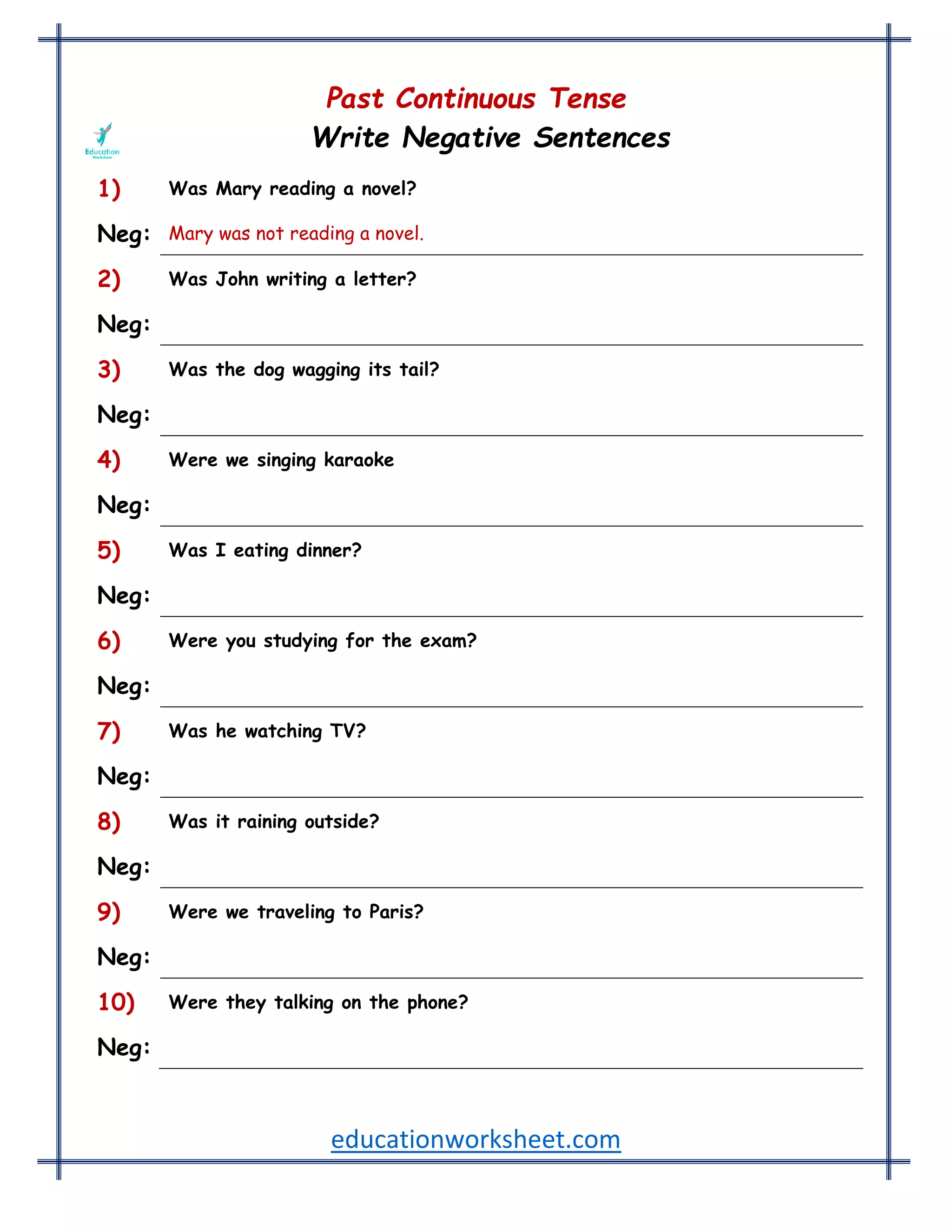 educationworksheet.com
Past Continuous Tense
Write Negative Sentences
1) Was Mary reading a novel?
Neg: Mary was not reading a novel.
2) Was John writing a letter?
Neg: John was not writing a letter.
3) Was the dog wagging its tail?
Neg: The dog was not wagging its tail.
4) Were we singing karaoke
Neg: We were not singing karaoke at the party.
5) Was I eating dinner?
Neg: I wasn't eating dinner.
6) Were you studying for the exam?
Neg: You weren't studying for the exam.
7) Was he watching TV?
Neg: He wasn't watching TV.
8) Was it raining outside?
Neg: It wasn't raining outside.
9) Were we traveling to Paris?
Neg: We weren't traveling to Paris.
10) Were they talking on the phone?
Neg: They weren't talking on the phone.
 