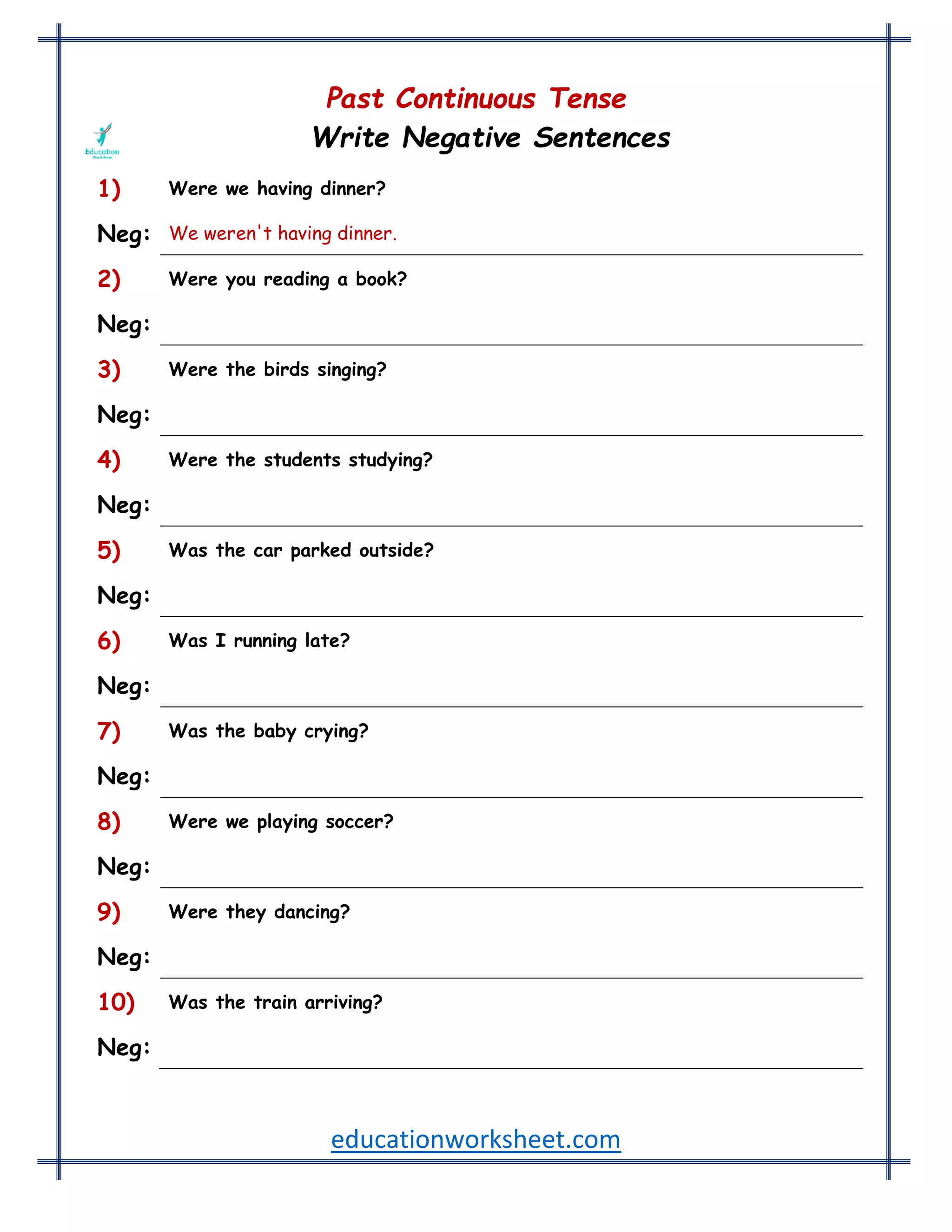 educationworksheet.com
Past Continuous Tense
Write Negative Sentences
1) Were we having dinner?
Neg: We weren't having dinner.
2) Were you reading a book?
Neg: You weren't reading a book.
3) Were the birds singing?
Neg: The birds weren't singing.
4) Were the students studying?
Neg: The students weren't studying.
5) Was the car parked outside?
Neg: The car wasn't parked outside.
6) Was I running late?
Neg: I wasn't running late.
7) Was the baby crying?
Neg: The baby wasn't crying.
8) Were we playing soccer?
Neg: We weren't playing soccer.
9) Were they dancing?
Neg: They weren't dancing.
10) Was the train arriving?
Neg: The train wasn't arriving.
 