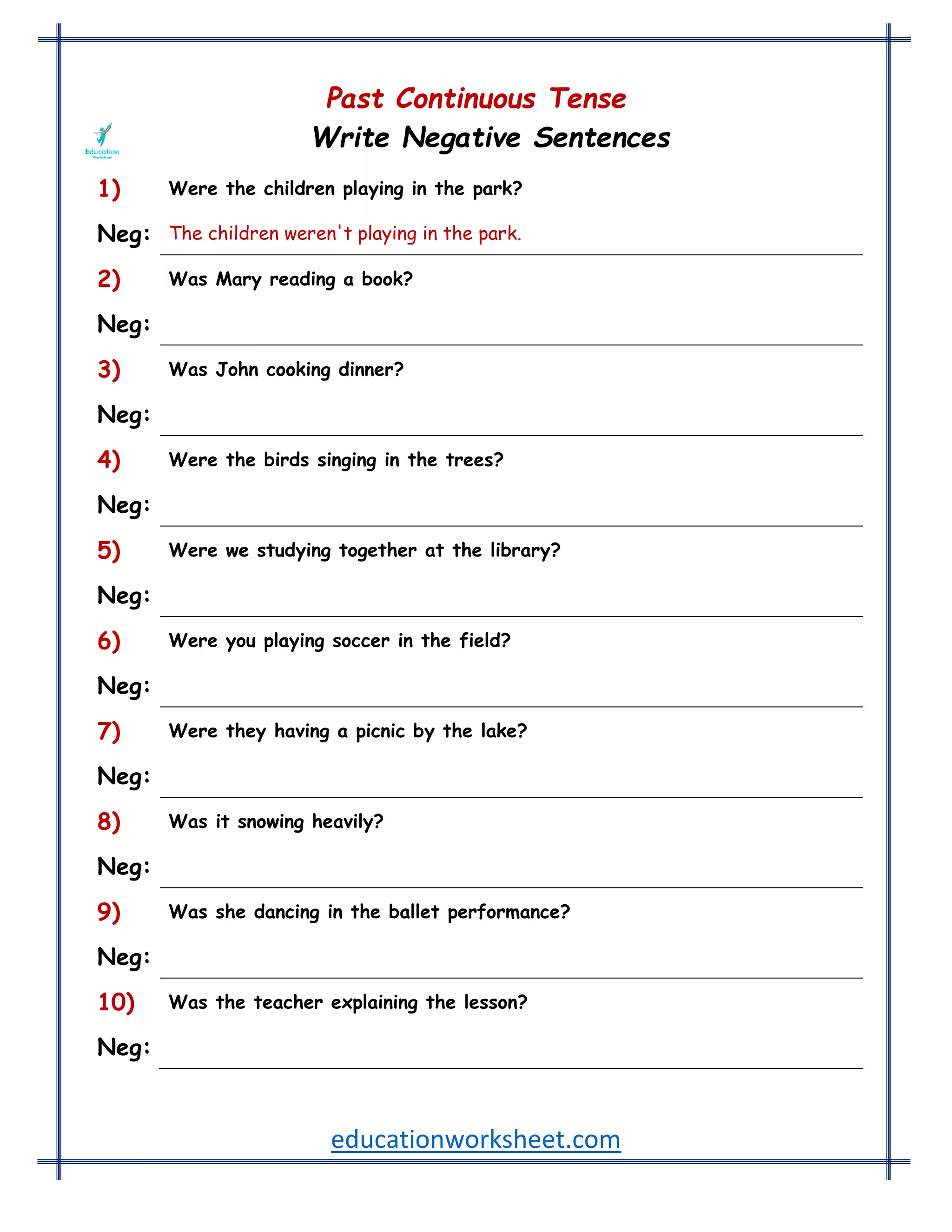 educationworksheet.com
Past Continuous Tense
Write Negative Sentences
1) Were the children playing in the park?
Neg: The children weren't playing in the park.
2) Was Mary reading a book?
Neg: Mary wasn't reading a book.
3) Was John cooking dinner?
Neg: John wasn't cooking dinner.
4) Were the birds singing in the trees?
Neg: The birds weren't singing in the trees.
5) Were we studying together at the library?
Neg: We weren't studying together at the library.
6) Were you playing soccer in the field?
Neg: You weren't playing soccer in the field.
7) Were they having a picnic by the lake?
Neg: They weren't having a picnic by the lake.
8) Was it snowing heavily?
Neg: It wasn't snowing heavily.
9) Was she dancing in the ballet performance?
Neg: She wasn't dancing in the ballet performance.
10) Was the teacher explaining the lesson?
Neg: The teacher wasn't explaining the lesson.
 