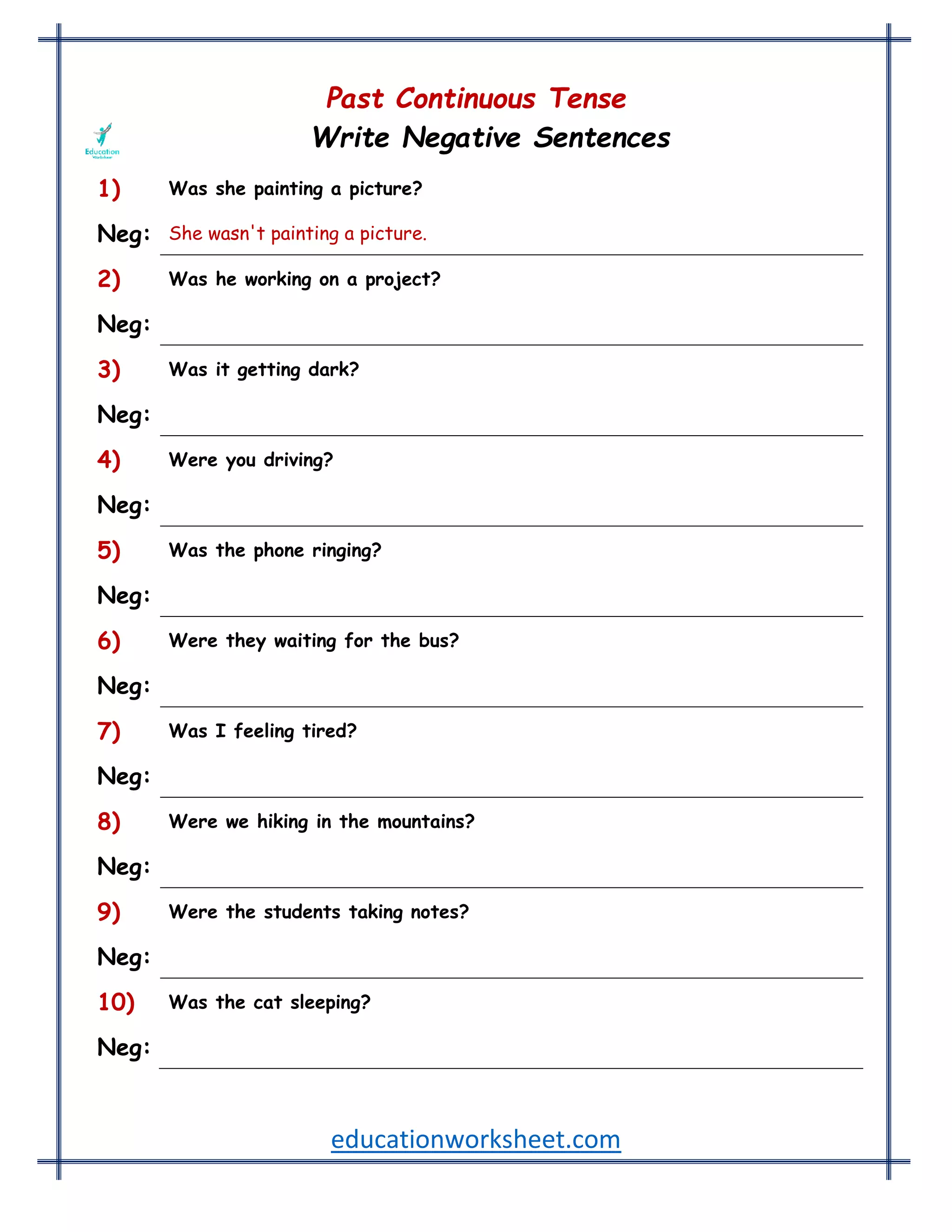 educationworksheet.com
Past Continuous Tense
Write Negative Sentences
1) Was she painting a picture?
Neg: She wasn't painting a picture.
2) Was he working on a project?
Neg: He wasn't working on a project.
3) Was it getting dark?
Neg: It wasn't getting dark.
4) Were you driving?
Neg: You weren't driving.
5) Was the phone ringing?
Neg: The phone wasn't ringing.
6) Were they waiting for the bus?
Neg: They weren't waiting for the bus.
7) Was I feeling tired?
Neg: I wasn't feeling tired.
8) Were we hiking in the mountains?
Neg: We weren't hiking in the mountains.
9) Were the students taking notes?
Neg: The students weren't taking notes.
10) Was the cat sleeping?
Neg: The cat wasn't sleeping.
 