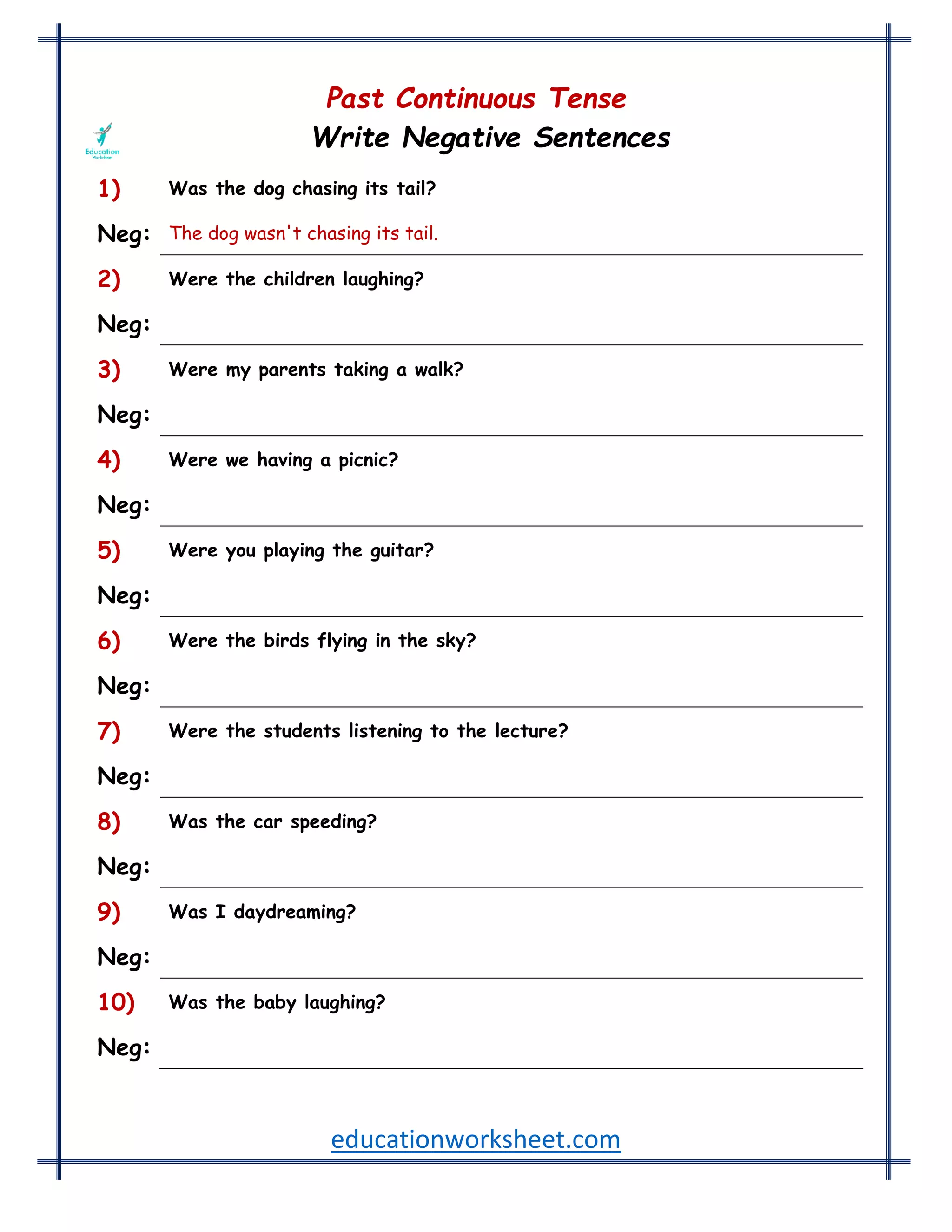 educationworksheet.com
Past Continuous Tense
Write Negative Sentences
1) Was the dog chasing its tail?
Neg: The dog wasn't chasing its tail.
2) Were the children laughing?
Neg: The children weren't laughing.
3) Were my parents taking a walk?
Neg: My parents weren't taking a walk.
4) Were we having a picnic?
Neg: We weren't having a picnic.
5) Were you playing the guitar?
Neg: You weren't playing the guitar.
6) Were the birds flying in the sky?
Neg: The birds weren't flying in the sky.
7) Were the students listening to the lecture?
Neg: The students weren't listening to the lecture.
8) Was the car speeding?
Neg: The car wasn't speeding.
9) Was I daydreaming?
Neg: I wasn't daydreaming.
10) Was the baby laughing?
Neg: The baby wasn't laughing.
 