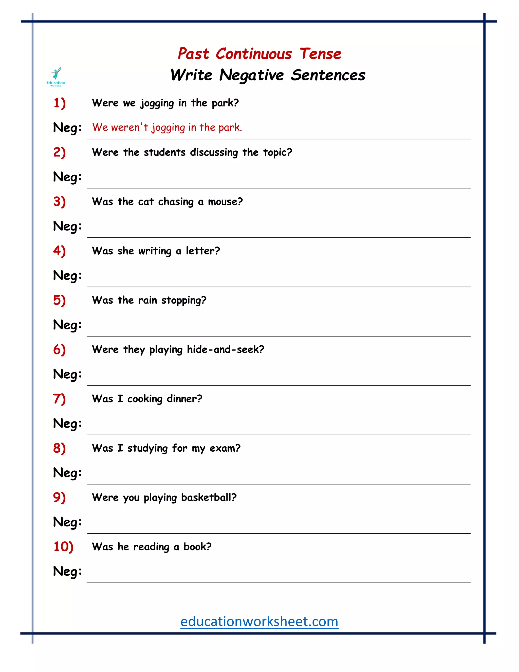educationworksheet.com
Past Continuous Tense
Write Negative Sentences
1) Were we jogging in the park?
Neg: We weren't jogging in the park.
2) Were the students discussing the topic?
Neg: The students weren't discussing the topic.
3) Was the cat chasing a mouse?
Neg: The cat wasn't chasing a mouse.
4) Was she writing a letter?
Neg: She wasn't writing a letter.
5) Was the rain stopping?
Neg: The rain wasn't stopping.
6) Were they playing hide-and-seek?
Neg: They weren't playing hide-and-seek.
7) Was I cooking dinner?
Neg: I wasn't cooking dinner.
8) Was I studying for my exam?
Neg: I was not studying for my exam.
9) Were you playing basketball?
Neg: You were not playing basketball.
10) Was he reading a book?
Neg: He was not reading a book.
 