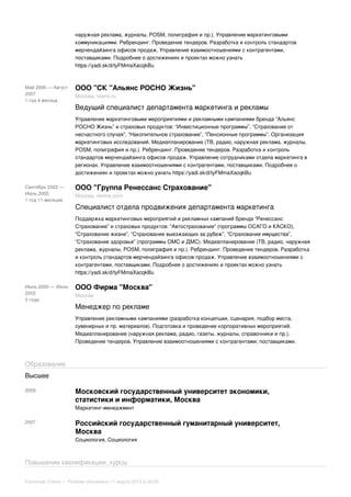 наружная реклама, журналы, POSM, полиграфия и пр.). Управление маркетинговыми
коммуникациями. Ребрендинг. Проведение тендеров. Разработка и контроль стандартов
мерчендайзинга офисов продаж. Управление взаимоотношениями с контрагентами,
поставщиками. Подробнее о достижениях и проектах можно узнать
https://yadi.sk/d/tyFMmaXacqkBu
Май 2006 — Август
2007
1 год 4 месяца
ООО "СК "Альянс РОСНО Жизнь"
Москва, rosno.ru
Ведущий специалист департамента маркетинга и рекламы
Управление маркетинговыми мероприятиями и рекламными кампаниями бренда “Альянс
РОСНО Жизнь” и страховых продуктов: “Инвестиционные программы”, “Страхование от
несчастного случая”, “Накопительное страхование”, “Пенсионные программы”. Организация
маркетинговых исследований. Медиапланирование (ТВ, радио, наружная реклама, журналы,
POSM, полиграфия и пр.). Ребрендинг. Проведение тендеров. Разработка и контроль
стандартов мерчендайзинга офисов продаж. Управление сотрудниками отдела маркетинга в
регионах. Управление взаимоотношениями с контрагентами, поставщиками. Подробнее о
достижениях и проектах можно узнать https://yadi.sk/d/tyFMmaXacqkBu
Сентябрь 2003 —
Июль 2005
1 год 11 месяцев
ООО "Группа Ренессанс Страхование"
Москва, renins.com
Специалист отдела продвижения департамента маркетинга
Поддержка маркетинговых мероприятий и рекламных кампаний бренда “Ренессанс
Страхование” и страховых продуктов: “Автострахование” (программы ОСАГО и КАСКО),
“Страхование жизни”, “Страхование выезжающих за рубеж”, “Страхование имущества”,
“Страхование здоровья” (программы ОМС и ДМС). Медиапланирование (ТВ, радио, наружная
реклама, журналы, POSM, полиграфия и пр.). Ребрендинг. Проведение тендеров. Разработка
и контроль стандартов мерчендайзинга офисов продаж. Управление взаимоотношениями с
контрагентами, поставщиками. Подробнее о достижениях и проектах можно узнать
https://yadi.sk/d/tyFMmaXacqkBu
Июль 2000 — Июнь
2003
3 года
ООО Фирма "Москва"
Москва
Менеджер по рекламе
Управление рекламными кампаниями (разработка концепции, сценария, подбор места,
сувенирных и пр. материалов). Подготовка и проведение корпоративных мероприятий.
Медиапланирование (наружная реклама, радио, газеты, журналы, справочники и пр.).
Проведение тендеров. Управление взаимоотношениями с контрагентами, поставщиками.
Образование
Высшее
2009 Московский государственный университет экономики,
статистики и информатики, Москва
Маркетинг-менеджмент
2007 Российский государственный гуманитарный университет,
Москва
Социология, Социология
Повышение квалификации, курсы
Кононова Елена • Резюме обновлено 11 марта 2015 в 08:00
 