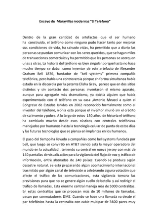 Ensayo de Maravillas modernas “El Teléfono”
Dentro de la gran cantidad de artefactos que el ser humano
ha construido, el teléfono como ninguno pudo hacer tanto por mejorar
sus condiciones de vida, ha salvado vidas, ha permitido que a diario las
personas se puedan comunicar con los seres queridos, que se hagan miles
de transacciones comerciales y ha permitido que las personas se acerquen
unas a otras. La historia del teléfono es bien singular porquehasta no hace
mucho tiempo se daba como inventor de este artefacto de Alexander
Graham Bell 1876, fundador de “bell systems” primera compañía
telefónica, pero había una controversia porque en forma simultanea había
estado en la discordia por la patente Elisha Gray, parece que en dos sitios
distintos y sin contacto dos personas inventaron el mismo aparato,
aunque para agregarle más dramatismo, ya existía alguien que había
experimentado con el teléfono en su casa ,Antonio Meucci a quien el
Congreso de Estados Unidos en 2002 reconocido formalmente como el
inventor del teléfono, ironía esta porque el inventor murió sin el crédito
de su invento y pobre. A lo largo de estos 130 años de historia el teléfono
ha cambiado mucho desde esos rústicos con centrales telefónicas
manejados por humanos hasta la tecnología celular de punta de estos días
y las futuras tecnologías que se piensa en implantes en los humanos.
El paso del tiempo ha llevado a compañías como bell systems fundada por
bell, que luego se convirtió en AT&T siendo esta la mayor operadora del
mundo en la actualidad , teniendo su central en nueva jersey con más de
140 pantallas de visualización para la vigilancia del flujo de voz y tráfico de
información, entre abonados de 240 países. Cuando se produce algún
desastre natural, se está preparando algún acontecimiento internacional
trasmitido por algún canal de televisión o celebrando alguna votación que
afecte el tráfico de las comunicaciones, esta vigilancia tomara las
previsiones para que no se genere algún cuello de botella y así redirigir el
tráfico de llamadas, Esta enorme central maneja más de 5000 centralitas.
En estas centralitas que se procesan más de 10 millones de llamadas,
pasan por conmutadores DMS. Cuando se hace una llamada va desde el
par telefónico hasta la centralita con cable multipar de 3600 pares muy
 