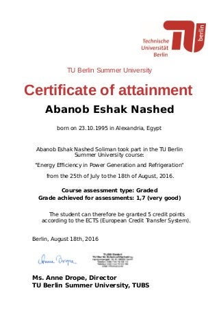 TU Berlin Summer University
Certificate of attainment
Abanob Eshak Nashed
born on 23.10.1995 in Alexandria, Egypt
Abanob Eshak Nashed Soliman took part in the TU Berlin
Summer University course:
"Energy Eﬃciency in Power Generation and Refrigeration"
from the 25th of July to the 18th of August, 2016.
Course assessment type: Graded
Grade achieved for assessments: 1,7 (very good)
The student can therefore be granted 5 credit points
according to the ECTS (European Credit Transfer System).
Berlin, August 18th, 2016
Ms. Anne Drope, Director
TU Berlin Summer University, TUBS
 