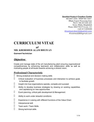 CURRICULUM VITAE
of
MD. KHORSHED ALAM BHUIYAN
Garment Technician
Objective:
Create and manage state of the art manufacturing plant ensuring organizational
competitiveness by enhancing teamwork and collaboration skills as well as
motivating people at all levels towards achieving a shared vision.
Professional Characteristic
 Strong analytical and decision making skills
  Critical evaluation of business processes and interaction to achieve goals
to facilitate growth
  Insight into how organizations operate, compete and succeed
  Ability to develop business strategies by drawing on existing capabilities
and capitalizing on new opportunities
  Event planning, critical path development & Management
  Ability to work under stressful conditions
  Experience in Liaising with different functions of the Value Chain
  Interpersonal skill
  Team work / Team Skills
  Strong technical skills
1/14
Dewhirst Product Creation Centre
ISO 9001:2000, WRAP ISO 14001
Dhaka Export Processing Zone
Plot # 198-201/220- 223
Savar, Dhaka, Bangladesh
Phone: 88027701571-6 ext. 121
Cell: 01712850200
Khorshed.Alam@dewhirst.com
Khorshed508@gmail.com
 