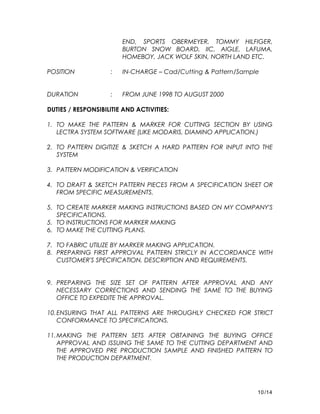 END, SPORTS OBERMEYER, TOMMY HILFIGER,
BURTON SNOW BOARD, IIC, AIGLE, LAFUMA,
HOMEBOY, JACK WOLF SKIN, NORTH LAND ETC.
POSITION : IN-CHARGE – Cad/Cutting & Pattern/Sample
DURATION : FROM JUNE 1998 TO AUGUST 2000
DUTIES / RESPONSIBILITIE AND ACTIVITIES:
1. TO MAKE THE PATTERN & MARKER FOR CUTTING SECTION BY USING
LECTRA SYSTEM SOFTWARE (LIKE MODARIS, DIAMINO APPLICATION.)
2. TO PATTERN DIGITIZE & SKETCH A HARD PATTERN FOR INPUT INTO THE
SYSTEM
3. PATTERN MODIFICATION & VERIFICATION
4. TO DRAFT & SKETCH PATTERN PIECES FROM A SPECIFICATION SHEET OR
FROM SPECIFIC MEASUREMENTS.
5. TO CREATE MARKER MAKING INSTRUCTIONS BASED ON MY COMPANY'S
SPECIFICATIONS.
5. TO INSTRUCTIONS FOR MARKER MAKING
6. TO MAKE THE CUTTING PLANS.
7. TO FABRIC UTILIZE BY MARKER MAKING APPLICATION.
8. PREPARING FIRST APPROVAL PATTERN STRICLY IN ACCORDANCE WITH
CUSTOMER'S SPECIFICATION, DESCRIPTION AND REQUIREMENTS.
9. PREPARING THE SIZE SET OF PATTERN AFTER APPROVAL AND ANY
NECESSARY CORRECTIONS AND SENDING THE SAME TO THE BUYING
OFFICE TO EXPEDITE THE APPROVAL.
10.ENSURING THAT ALL PATTERNS ARE THROUGHLY CHECKED FOR STRICT
CONFORMANCE TO SPECIFICATIONS.
11.MAKING THE PATTERN SETS AFTER OBTAINING THE BUYING OFFICE
APPROVAL AND ISSUING THE SAME TO THE CUTTING DEPARTMENT AND
THE APPROVED PRE PRODUCTION SAMPLE AND FINISHED PATTERN TO
THE PRODUCTION DEPARTMENT.
10/14
 