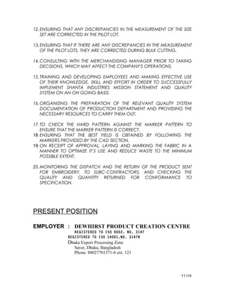 12.ENSURING THAT ANY DISCREPANCIES IN THE MEASUREMENT OF THE SIZE
SET ARE CORRECTED IN THE PILOT LOT.
13.ENSURING THAT IF THERE ARE ANY DISCREPANCIES IN THE MEASUREMENT
OF THE PILOT LOTS, THEY ARE CORRECTED DURING BULK CUTTING.
14.CONSULTING WITH THE MERCHANDISING MANAGER PRIOR TO TAKING
DECISIONS, WHICH MAY AFFECT THE COMPANY'S OPERATIONS.
15.TRAINING AND DEVELOPING EMPLOYEES AND MAKING EFFECTIVE USE
OF THEIR KNOWLEDGE, SKILL AND EFFORT IN ORDER TO SUCCESSFULLY
IMPLEMENT SHANTA INDUSTRIES MISSION STATEMENT AND QUALITY
SYSTEM ON AN ON GOING BASIS.
16.ORGANIZING THE PREPARATION OF THE RELEVANT QUALITY SYSTEM
DOCUMENTATION OF PRODUCTION DEPARTMENT AND PROVIDING THE
NECESSARY RESOURCES TO CARRY THEM OUT.
17.TO CHECK THE HARD PATTERN AGAINST THE MARKER PATTERN TO
ENSURE THAT THE MARKER PATTERN IS CORRECT.
18 ENSURING THAT THE BEST YIELD IS OBTAINED BY FOLLOWING THE
MARKERS PROVIDED BY THE CAD SECTION.
19 ON RECEIPT OF APPROVAL, LAYING AND MARKING THE FABRIC IN A
MANNER TO OPTIMIZE IT’S USE AND REDUCE WASTE TO THE MINIMUM
POSSIBLE EXTENT.
20.MONITORING THE DISPATCH AND THE RETURN OF THE PRODUCT SENT
FOR EMBROIDERY, TO SUBC-CONTRACTORS, AND CHECKING THE
QUALITY AND QUANTITY RETURNED FOR CONFORMANCE TO
SPECIFICATION.
PRESENT POSITION
EMPLOYER : DEWHIRST PRODUCT CREATION CENTRE
REGISTERED TO ISO 9002, NO. 3147
REGISTERED TO ISO 14001,NO. 3147B
Dhaka Export Processing Zone
Saver, Dhaka, Bangladesh
Phone: 88027701571-6 ext. 121
11/14
 