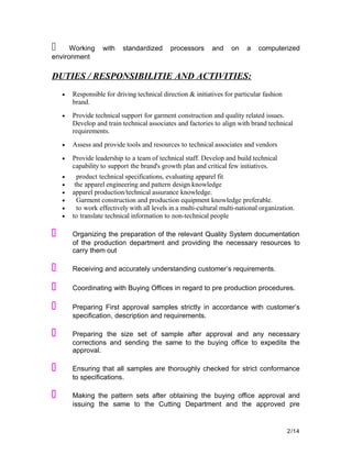   Working with standardized processors and on a computerized
environment
DUTIES / RESPONSIBILITIE AND ACTIVITIES:
• Responsible for driving technical direction & initiatives for particular fashion
brand.
• Provide technical support for garment construction and quality related issues.
Develop and train technical associates and factories to align with brand technical
requirements.
• Assess and provide tools and resources to technical associates and vendors
• Provide leadership to a team of technical staff. Develop and build technical
capability to support the brand's growth plan and critical few initiatives.
• product technical specifications, evaluating apparel fit
• the apparel engineering and pattern design knowledge
• apparel production/technical assurance knowledge.
• Garment construction and production equipment knowledge preferable.
• to work effectively with all levels in a multi-cultural multi-national organization.
• to translate technical information to non-technical people
 Organizing the preparation of the relevant Quality System documentation
of the production department and providing the necessary resources to
carry them out
 Receiving and accurately understanding customer’s requirements.
 Coordinating with Buying Offices in regard to pre production procedures.
 Preparing First approval samples strictly in accordance with customer’s
specification, description and requirements.
 Preparing the size set of sample after approval and any necessary
corrections and sending the same to the buying office to expedite the
approval.
 Ensuring that all samples are thoroughly checked for strict conformance
to specifications.
 Making the pattern sets after obtaining the buying office approval and
issuing the same to the Cutting Department and the approved pre
2/14
 
