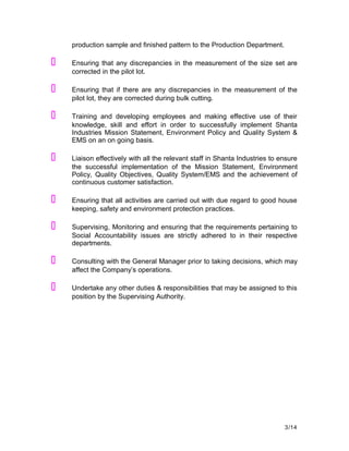 production sample and finished pattern to the Production Department.
 Ensuring that any discrepancies in the measurement of the size set are
corrected in the pilot lot.
 Ensuring that if there are any discrepancies in the measurement of the
pilot lot, they are corrected during bulk cutting.
 Training and developing employees and making effective use of their
knowledge, skill and effort in order to successfully implement Shanta
Industries Mission Statement, Environment Policy and Quality System &
EMS on an on going basis.
 Liaison effectively with all the relevant staff in Shanta Industries to ensure
the successful implementation of the Mission Statement, Environment
Policy, Quality Objectives, Quality System/EMS and the achievement of
continuous customer satisfaction.
 Ensuring that all activities are carried out with due regard to good house
keeping, safety and environment protection practices.
 Supervising, Monitoring and ensuring that the requirements pertaining to
Social Accountability issues are strictly adhered to in their respective
departments.
 Consulting with the General Manager prior to taking decisions, which may
affect the Company’s operations.
 Undertake any other duties & responsibilities that may be assigned to this
position by the Supervising Authority.
3/14
 