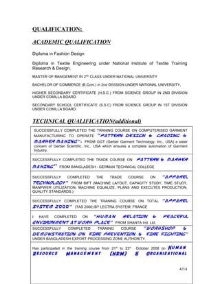 QUALIFICATION:
ACADEMIC QUALIFICATION
Diploma in Fashion Design
Diploma in Textile Engineering under National Institute of Textile Training
Research & Design.
MASTER OF MANGEMENT IN 2ND
CLASS UNDER NATIONAL UNIVERSITY
BACHELOR OF COMMERCE (B.Com.) in 2nd DIVISION UNDER NATIONAL UNIVERSITY,
HIGHER SECONDARY CERTIFICATE (H.S.C.) FROM SCIENCE GROUP IN 2ND DIVISION
UNDER COMILLA BOARD
SECONDARY SCHOOL CERTIFICATE (S.S.C) FROM SCIENCE GROUP IN 1ST DIVISION
UNDER COMILLA BOARD
TECHNICAL QUALIFICATION(additional)
SUCCESSFULLY COMPLETED THE TRANING COURSE ON COMPUTERISED GARMENT
MANUFACTURING TO OPERATE “Pattern Design & Grading &
Marker Making”. FROM GGT (Gerber Garment Technology, Inc., USA) a sister
concern of Gerber Scientific, Inc., USA which ensures a complete automation of Garment
Industry.
SUCCESSFULLY COMPLETED THE TRADE COURSE ON Pattern & Marker
Making” FROM BANGLADESH - GERMAN TECHNICAL COLLEGE
SUCCESSFULLY COMPLETED THE TRADE COURSE ON “Apparel
Technology” FROM BIFT (MACHINE LAYOUT, CAPACITY STUDY, TIME STUDY,
MANPWER UTILIZATION, MACHINE EQUALIZE, PLANS AND EXECUTES PRODUCTION,
QUALITY STANDARDS.)
SUCCESSFULLY COMPLETED THE TRANING COURSE ON TOTAL “Apparel
System 2000” (TAS 2000) BY LECTRA SYSTEM, FRANCE
I HAVE COMPLETED ON “Human Relation & Peaceful
Environment at Work Place” FROM SHANTA Ind. Ltd.
SUCCESSFULLY COMPLETED TRANING COURSE “Workshop &
Demonstration on Fire Prevention & Fire Fighting”
UNDER BANGLADESH EXPORT PROCESSING ZONE AUTHORITY.
Has participated in the training course from 21st
to 23rd
October 2008 on Hum a n
Resource Manage m e nt (HRM) & Organizational
4/14
 