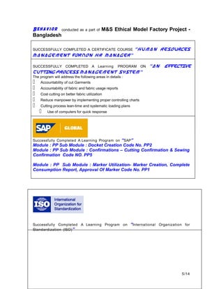 Behavior conducted as a part of M&S Ethical Model Factory Project -
Bangladesh
SUCCESSFULLY COMPLETED A CERTIFICATE COURSE “Human Resources
Management forNon HR Manager”
SUCCESSFULLY COMPLETED A Learning PROGRAM ON “An Effective
Cutting Process Management System”
The program will address the following areas in details :
 Accountability of cut Garments
 Accountability of fabric and fabric usage reports
 Cost cutting on better fabric utilization
 Reduce manpower by implementing proper controlling charts
 Cutting process lean-time and systematic loading plans
 Use of computers for quick response
Successfully Completed A Learning Program on “SAP”
Module : PP Sub Module : Docket Creation Code No. PP2
Module : PP Sub Module : Confirmations – Cutting Confirmation & Sewing
Confirmation Code NO. PP5
Module : PP Sub Module : Marker Utilization- Marker Creation, Complete
Consumption Report, Approval Of Marker Code No. PP1
Successfully Completed A Learning Program on “International Organization for
Standardization (ISO)”
5/14
 