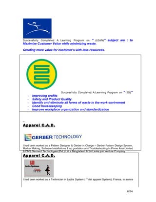 Successfully Completed A Learning Program on “ (LEAN)” subject are : to
Maximize Customer Value while minimizing waste.
Creating more value for customer’s with less resources.
Successfully Completed A Learning Program on “ (5S)”
- Improving profits
- Safety and Product Quality
- Identify and eliminate all forms of waste in the work envirnment
- Good housekeeping
- Improve workplace organization and standardization
Apparel C.A.D.
I had been worked as a Pattern Designer & Gerber in Charge – Gerber Pattern Design System,
Marker Making, Software Installations & up gradation and Troubleshooting in Prime Asia Limited
& DMS Garment Technologies (Pvt.) Ltd a Bangladesh & Sri Lanka join venture Company.
Apparel C.A.D.
I had been worked as a Technician in Lectra System ( Total apparel System), France, in aamra
6/14
 