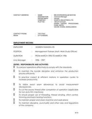 CONTACT ADDRESS : NAME : MD.KHORSHEDALAM BHIYAN
DESIGNATION : Technical Manager
DEPARTMENT : Sample
COMPANY : SHANTA INDUSTRIES LTD.
PLOT NO : 198-201/219-223
DHAKA EXPORT PROCESSING
ZONE (DEPZ)
SAVAR, DHAKA, BANGLADESH
CONTACT PHONE : 7701178-9
Mobile : 01712-850200
EMPLOYMENT RECORD:
EMPLOYER : DOREEN FASHION LTD
POSITION : Management Trainee (Asstt. Work Study Officer)
DURATION : FROM MARCH 1995 TO MARCH 1996
Line Manager : 1996 - 1997
DUTIES / RESPONSIBILITIE AND ACTIVITIES:
 To carryout operations effectively & comply with the standards.
  To maintain the bundle discipline and enhance the production
process efficiently.
  To practice correct & efficient motions in operation cycles to
increase productivity.
 To follow exact seam allowances to avoid measurement
discrepancies.
 To cut the excess thread after completion of operation (applicable
for non auto trim machines).
 To ensure proper use of threading, thread winding, stitch control,
trimming and back tacking functions.
 To maintain proper and clean machine and work place.
 To maintain discipline, punctuality and other rules and regulations
of the company.
8/14
 