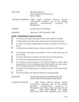EMPLOYER : RED POINT (BD) LTD
Dhaka Export Processing Zone
Savar, Dhaka
NATURE OF COMPANY :100% export oriented German Owned
multinational company, one of the biggest
garments manufacturing company in
Bangladesh.
POSITION : Sample Room Coordinator
DURATION : FROM JULY 1997 TO MARCH 1998
DUTIES / RESPONSIBILITIE AND ACTIVITIES:
 To receive only basic size pattern from buyer make Fit Sample.
 To take before and after wash measurement and send to buyer.
 To make PP sample depending on buyers comment and send to
buyer.
 To make size set depending on buyers comment on PP sample.
 To look after and adjust any problem in test cutting before go for
bulk cutting.
 To make adjustment in pattern & hand over to Cutting Section.
 To hand over finished pattern to sewing section.
 To maintain record relating to Fit Sample before & after Wash
Measurement, Size Set Measurement Sheet (Before & After Wash),
Test Cutting Measurement Sheet (Before & After Wash).
 To keep record regarding any change & special comments made
by buyer.
 To communicate with Merchandiser & Cutting Manager.
EMPLOYER : YOUNGONE HI-TECH SPORTSWEAR IND. LTD.
DHAKA EXPORT PROCESSING ZONE (DEPZ)
NATURE OF COMPANY : 100% export oriented Korean Owned
multinational company, one of the biggest
garments manufacturing company in
Bangladesh and Korea. Major business with the
buyer NIKE, EDDIE BEAURE, THE NORTH
FACE (TNF), SCOTT, FILA, SHOEFFEL, LEVI’S, LANDS
9/14
 