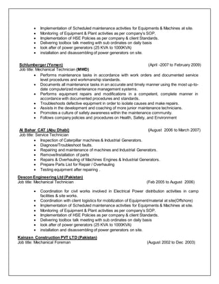  Implementation of Scheduled maintenance activities for Equipments & Machines at site.
 Monitoring of Equipment & Plant activities as per company’s SOP.
 Implementation of HSE Policies as per company & client Standards.
 Delivering toolbox talk meeting with sub ordinates on daily basis
 look after of power generators (25 KVA to 1000KVA)
 installation and disassembling of power generators on site.
Schlumberger (Yemen) (April -2007 to February 2009)
Job title: Mechanical Technician (MWD)
 Performs maintenance tasks in accordance with work orders and documented service
level procedures and workmanship standards.
 Documents all maintenance tasks in an accurate and timely manner using the most up-to-
date computerized maintenance management systems.
 Performs equipment repairs and modifications in a competent, complete manner in
accordance with documented procedures and standards.
 Troubleshoots defective equipment in order to isolate causes and make repairs.
 Assists in the development and coaching of more junior maintenance technicians.
 Promotes a culture of safety awareness within the maintenance community.
 Follows company policies and procedures on Health, Safety, and Environment
Al Bahar CAT (Abu Dhabi) (August 2006 to March 2007)
Job title: Service Technician
 Inspection of Caterpillar machines & Industrial Generators.
 Diagnose/Troubleshoot faults.
 Repairing and maintenance of machines and Industrial Generators.
 Remove/Installation of parts
 Repairs & Overhauling of Machines Engines & Industrial Generators.
 Prepare Parts List for Repair / Overhauling
 Testing equipment after repairing .
Descon Engineering Ltd (Pakistan)
Job title: Mechanical Technician (Feb 2005 to August 2006)
 Coordination for civil works involved in Electrical Power distribution activities in camp
facilities & site works.
 Coordination with client logistics for mobilization of Equipment/material at site(Offshore)
 Implementation of Scheduled maintenance activities for Equipments & Machines at site.
 Monitoring of Equipment & Plant activities as per company’s SOP.
 Implementation of HSE Policies as per company & client Standards.
 Delivering toolbox talk meeting with sub ordinates on daily basis
 look after of power generators (25 KVA to 1000KVA)
 installation and disassembling of power generators on site.
Kainzen Construction PVT LTD (Pakistan)
Job title: Mechanical Foreman (August 2002 to Dec 2003)
 