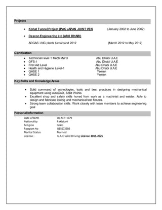 Projects
 Kohat Tunnel Project (PAK JAPAN JOINT VEN (January 2002 to June 2002)
 Descon Engineering Ltd (ABU DHABI)
ADGAS LNG plants turnaround 2012 (March 2012 to May 2012)
Certification
 Technician level 1 Mech MWD Abu Dhabi U.A.E
 OFS-1 Abu Dhabi U.A.E
 First Aid Level Abu Dhabi U.A.E
 Health and Hygiene Level-1 Abu Dhabi U.A.E
 QHSE 1 Yemen
 QHSE 2 Yemen
Key Skills and Knowledge Areas
 Solid command of technologies, tools and best practices in designing mechanical
equipment using AutoCAD, Solid Works
 Excellent shop and safety skills honed from work as a machinist and welder. Able to
design and fabricate tooling and mechanical test fixtures.
 Strong team collaboration skills. Work closely with team members to achieve engineering
goal
Personal Information
Date of Birth 05-SEP-1979
Nationality Pakistani
Religion Islam
PassportNo BE5572602
Marital Status Married
License : U.A.E valid Driving License 2015-2025
 