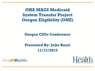 OHA MAGI Medicaid
System Transfer Project
Oregon Eligibility (ONE)
Oregon CIOs Conference
Presented By: Julie Bozzi
11/17/2015
 