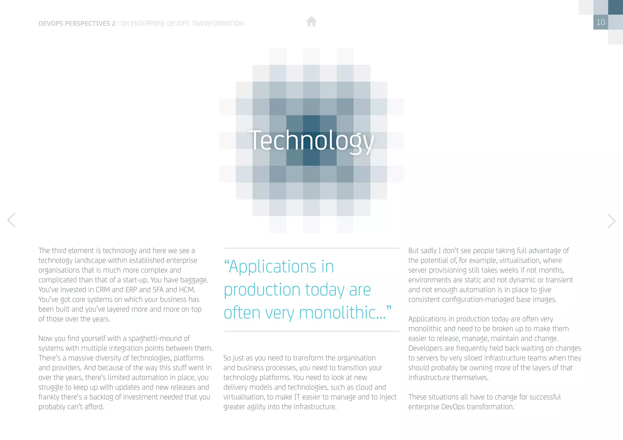 10
The third element is technology and here we see a
technology landscape within established enterprise
organisations that is much more complex and
complicated than that of a start-up. You have baggage.
You’ve invested in CRM and ERP and SFA and HCM.
You’ve got core systems on which your business has
been built and you’ve layered more and more on top 	
of those over the years. 
Now you find yourself with a spaghetti-mound of
systems with multiple integration points between them.
There’s a massive diversity of technologies, platforms
and providers. And because of the way this stuff went in
over the years, there’s limited automation in place, you
struggle to keep up with updates and new releases and
frankly there’s a backlog of investment needed that you
probably can’t afford. 
So just as you need to transform the organisation
and business processes, you need to transition your
technology platforms. You need to look at new
delivery models and technologies, such as cloud and
virtualisation, to make IT easier to manage and to inject
greater agility into the infrastructure. 
But sadly I don’t see people taking full advantage of
the potential of, for example, virtualisation, where
server provisioning still takes weeks if not months,
environments are static and not dynamic or transient
and not enough automation is in place to give
consistent configuration-managed base images. 
Applications in production today are often very
monolithic and need to be broken up to make them
easier to release, manage, maintain and change.  
Developers are frequently held back waiting on changes
to servers by very siloed infrastructure teams when they
should probably be owning more of the layers of that
infrastructure themselves. 
These situations all have to change for successful
enterprise DevOps transformation. 
Technology
“Applications in
production today are
often very monolithic...”
devops perspectives 2 | On Enterprise DevOps Transformation
 