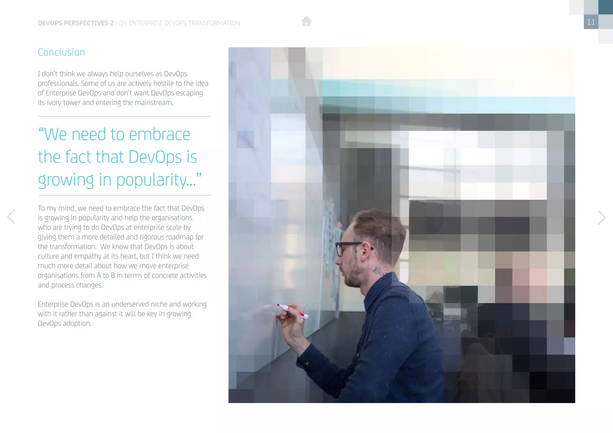 11
I don’t think we always help ourselves as DevOps
professionals. Some of us are actively hostile to the idea
of Enterprise DevOps and don’t want DevOps escaping
its ivory tower and entering the mainstream. 
To my mind, we need to embrace the fact that DevOps
is growing in popularity and help the organisations
who are trying to do DevOps at enterprise scale by
giving them a more detailed and rigorous roadmap for
the transformation.  We know that DevOps is about
culture and empathy at its heart, but I think we need
much more detail about how we move enterprise
organisations from A to B in terms of concrete activities
and process changes.  
Enterprise DevOps is an underserved niche and working
with it rather than against it will be key in growing
DevOps adoption.
Conclusion
“We need to embrace
the fact that DevOps is
growing in popularity...”
devops perspectives 2 | On Enterprise DevOps Transformation
 