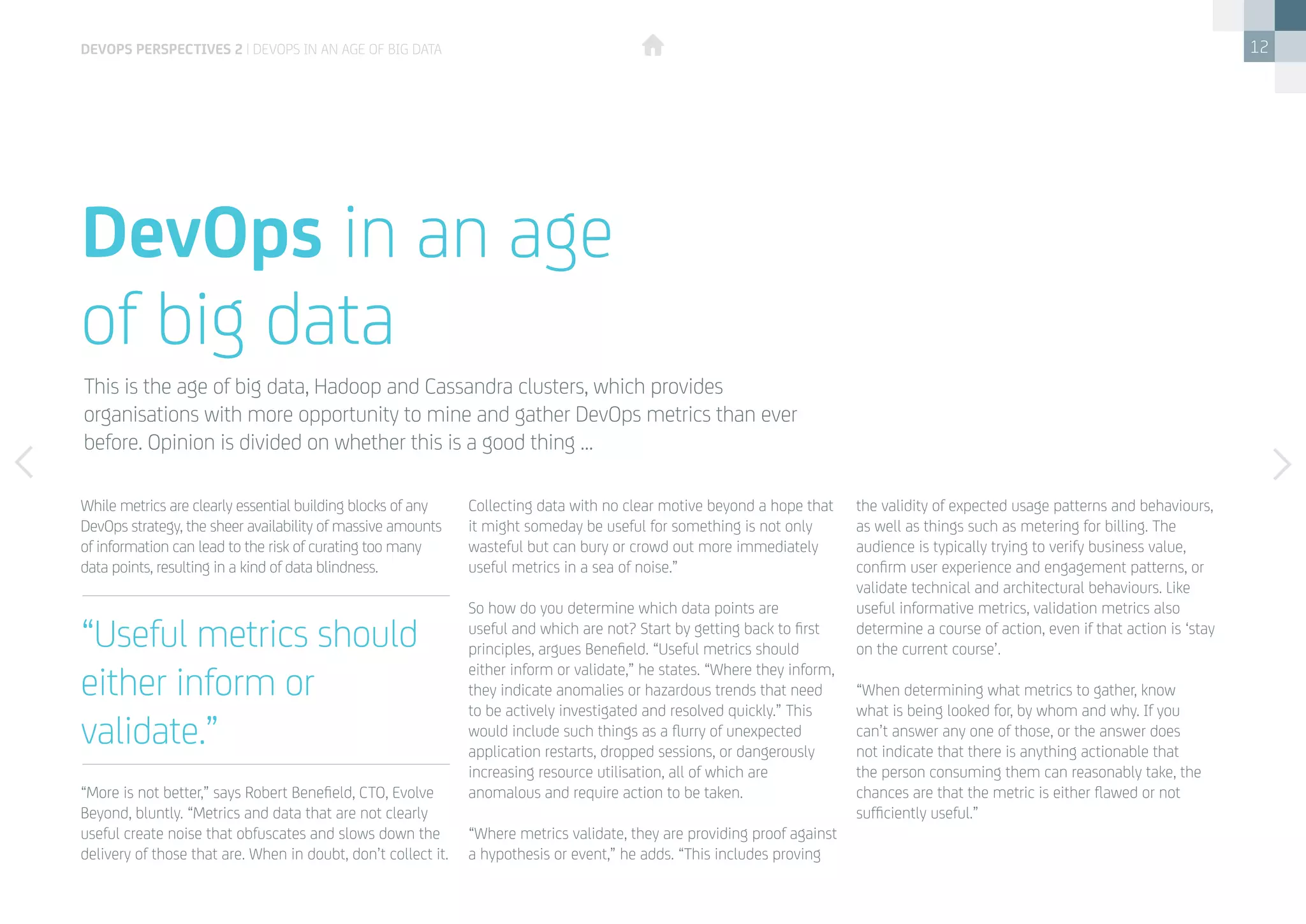12
While metrics are clearly essential building blocks of any
DevOps strategy, the sheer availability of massive amounts
of information can lead to the risk of curating too many
data points, resulting in a kind of data blindness.
“More is not better,” says Robert Benefield, CTO, Evolve
Beyond, bluntly. “Metrics and data that are not clearly
useful create noise that obfuscates and slows down the
delivery of those that are. When in doubt, don’t collect it.
DevOps in an age
of big data
This is the age of big data, Hadoop and Cassandra clusters, which provides
organisations with more opportunity to mine and gather DevOps metrics than ever
before. Opinion is divided on whether this is a good thing …
Collecting data with no clear motive beyond a hope that
it might someday be useful for something is not only
wasteful but can bury or crowd out more immediately
useful metrics in a sea of noise.”
So how do you determine which data points are
useful and which are not? Start by getting back to first
principles, argues Benefield. “Useful metrics should
either inform or validate,” he states. “Where they inform,
they indicate anomalies or hazardous trends that need
to be actively investigated and resolved quickly.” This
would include such things as a flurry of unexpected
application restarts, dropped sessions, or dangerously
increasing resource utilisation, all of which are
anomalous and require action to be taken.
“Where metrics validate, they are providing proof against
a hypothesis or event,” he adds. “This includes proving
the validity of expected usage patterns and behaviours,
as well as things such as metering for billing. The
audience is typically trying to verify business value,
confirm user experience and engagement patterns, or
validate technical and architectural behaviours. Like
useful informative metrics, validation metrics also
determine a course of action, even if that action is ‘stay
on the current course’.
“When determining what metrics to gather, know
what is being looked for, by whom and why. If you
can’t answer any one of those, or the answer does
not indicate that there is anything actionable that
the person consuming them can reasonably take, the
chances are that the metric is either flawed or not
sufficiently useful.”
“Useful metrics should
either inform or
validate.”
devops perspectives 2 | DevOps in an age of Big Data
 