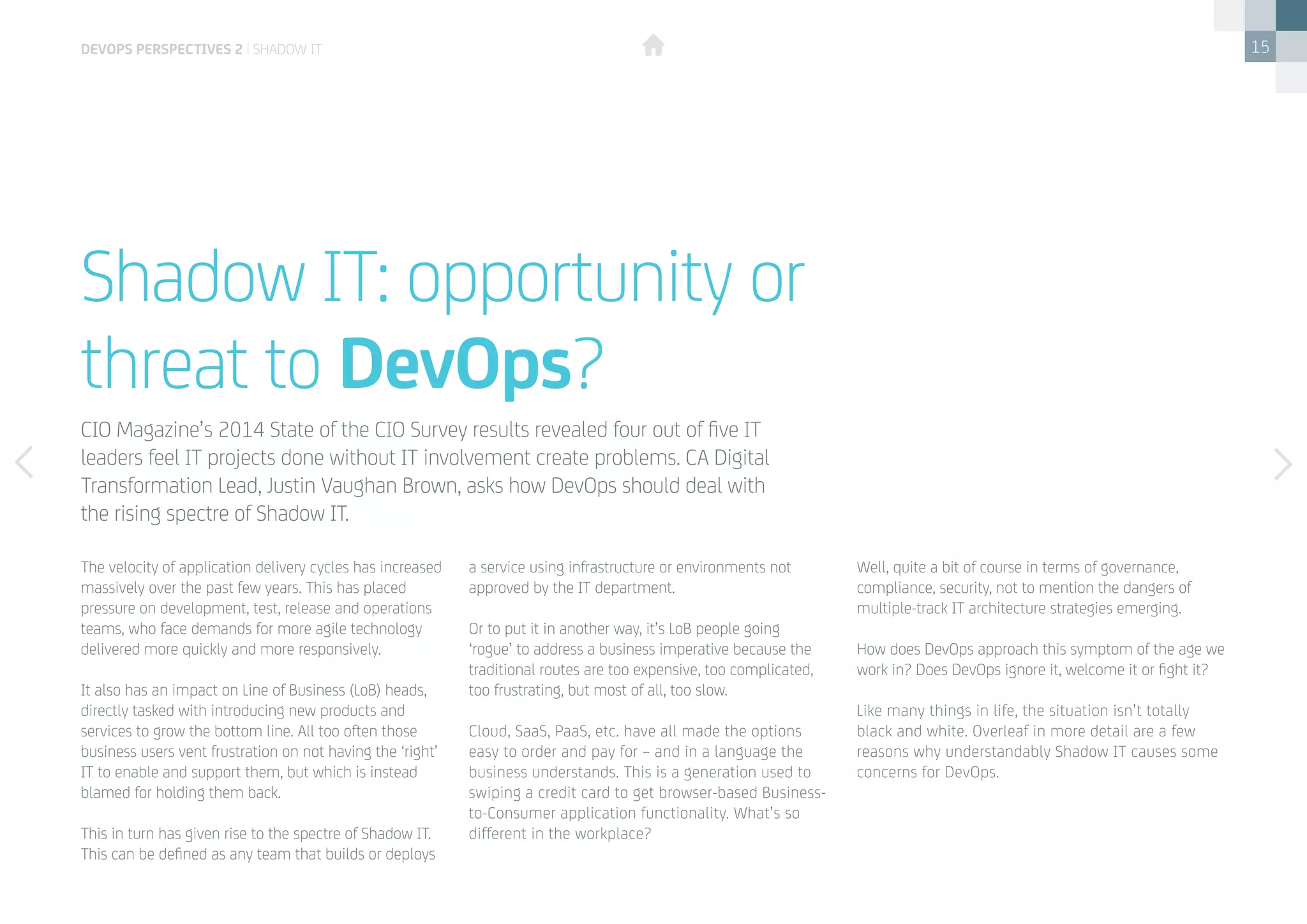 15
The velocity of application delivery cycles has increased
massively over the past few years. This has placed
pressure on development, test, release and operations
teams, who face demands for more agile technology
delivered more quickly and more responsively.
It also has an impact on Line of Business (LoB) heads,
directly tasked with introducing new products and
services to grow the bottom line. All too often those
business users vent frustration on not having the ‘right’
IT to enable and support them, but which is instead
blamed for holding them back.
This in turn has given rise to the spectre of Shadow IT.
This can be defined as any team that builds or deploys
Shadow IT: opportunity or
threat to DevOps?
CIO Magazine’s 2014 State of the CIO Survey results revealed four out of five IT
leaders feel IT projects done without IT involvement create problems. CA Digital
Transformation Lead, Justin Vaughan Brown, asks how DevOps should deal with 	
the rising spectre of Shadow IT.
a service using infrastructure or environments not
approved by the IT department.
Or to put it in another way, it’s LoB people going
‘rogue’ to address a business imperative because the
traditional routes are too expensive, too complicated,
too frustrating, but most of all, too slow.
Cloud, SaaS, PaaS, etc. have all made the options
easy to order and pay for – and in a language the
business understands. This is a generation used to
swiping a credit card to get browser-based Business-
to-Consumer application functionality. What’s so
different in the workplace?
Well, quite a bit of course in terms of governance,
compliance, security, not to mention the dangers of
multiple-track IT architecture strategies emerging.
How does DevOps approach this symptom of the age we
work in? Does DevOps ignore it, welcome it or fight it?
Like many things in life, the situation isn’t totally
black and white. Overleaf in more detail are a few
reasons why understandably Shadow IT causes some
concerns for DevOps.
devops perspectives 2 | Shadow IT
 