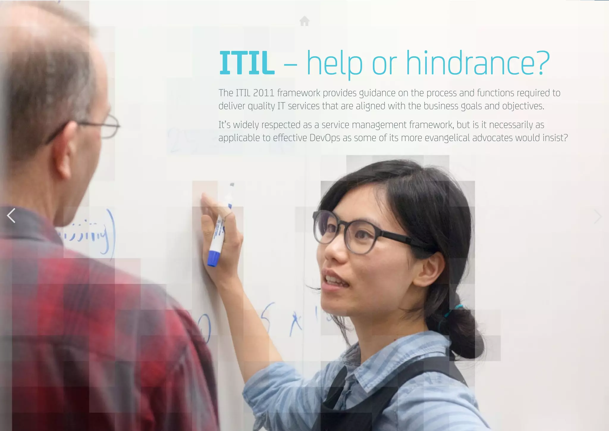 17
ITIL – help or hindrance?
The ITIL 2011 framework provides guidance on the process and functions required to
deliver quality IT services that are aligned with the business goals and objectives.
It’s widely respected as a service management framework, but is it necessarily as
applicable to effective DevOps as some of its more evangelical advocates would insist?
 