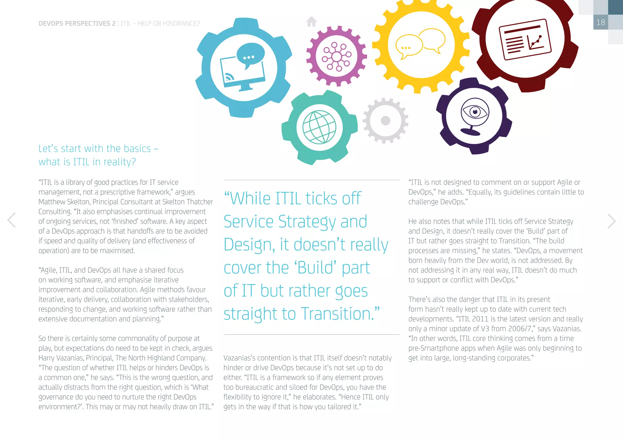 18
“ITIL is a library of good practices for IT service
management, not a prescriptive framework,” argues
Matthew Skelton, Principal Consultant at Skelton Thatcher
Consulting. “It also emphasises continual improvement
of ongoing services, not ‘finished’ software. A key aspect
of a DevOps approach is that handoffs are to be avoided
if speed and quality of delivery (and effectiveness of
operation) are to be maximised.
“Agile, ITIL, and DevOps all have a shared focus
on working software, and emphasise iterative
improvement and collaboration. Agile methods favour
iterative, early delivery, collaboration with stakeholders,
responding to change, and working software rather than
extensive documentation and planning.”
So there is certainly some commonality of purpose at
play, but expectations do need to be kept in check, argues
Harry Vazanias, Principal, The North Highland Company.
“The question of whether ITIL helps or hinders DevOps is
a common one,” he says. “This is the wrong question, and
actually distracts from the right question, which is ‘What
governance do you need to nurture the right DevOps
environment?’. This may or may not heavily draw on ITIL.”
 
Vazanias’s contention is that ITIL itself doesn’t notably
hinder or drive DevOps because it’s not set up to do
either. “ITIL is a framework so if any element proves
too bureaucratic and siloed for DevOps, you have the
flexibility to ignore it,” he elaborates. “Hence ITIL only
gets in the way if that is how you tailored it.”
“ITIL is not designed to comment on or support Agile or
DevOps,” he adds. “Equally, its guidelines contain little to
challenge DevOps.”
He also notes that while ITIL ticks off Service Strategy
and Design, it doesn’t really cover the ‘Build’ part of
IT but rather goes straight to Transition. “The build
processes are missing,” he states. “DevOps, a movement
born heavily from the Dev world, is not addressed. By
not addressing it in any real way, ITIL doesn’t do much
to support or conflict with DevOps.”
There’s also the danger that ITIL in its present
form hasn’t really kept up to date with current tech
developments. “ITIL 2011 is the latest version and really
only a minor update of V3 from 2006/7,” says Vazanias.
“In other words, ITIL core thinking comes from a time
pre-Smartphone apps when Agile was only beginning to
get into large, long-standing corporates.”
Let’s start with the basics –
what is ITIL in reality?
“While ITIL ticks off
Service Strategy and
Design, it doesn’t really
cover the ‘Build’ part
of IT but rather goes
straight to Transition.”
devops perspectives 2 | ITIL – help or hindrance?
 