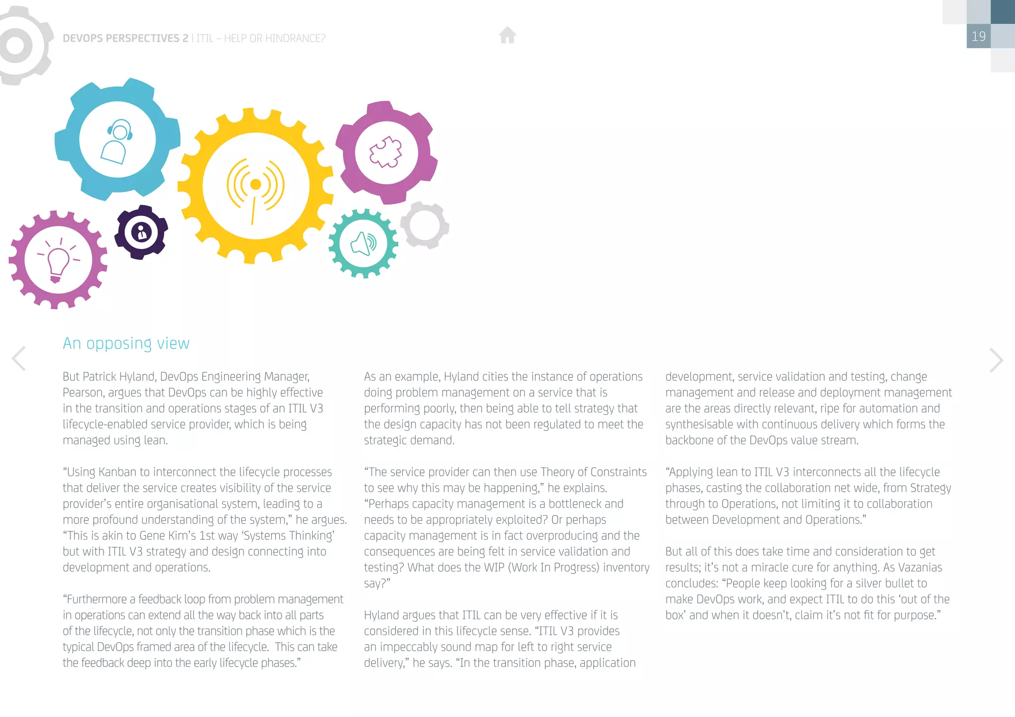 19
But Patrick Hyland, DevOps Engineering Manager,
Pearson, argues that DevOps can be highly effective
in the transition and operations stages of an ITIL V3
lifecycle-enabled service provider, which is being
managed using lean.
“Using Kanban to interconnect the lifecycle processes
that deliver the service creates visibility of the service
provider’s entire organisational system, leading to a
more profound understanding of the system,” he argues.
“This is akin to Gene Kim’s 1st way ‘Systems Thinking’
but with ITIL V3 strategy and design connecting into
development and operations.
“Furthermore a feedback loop from problem management
in operations can extend all the way back into all parts
of the lifecycle, not only the transition phase which is the
typical DevOps framed area of the lifecycle. This can take
the feedback deep into the early lifecycle phases.”
As an example, Hyland cities the instance of operations
doing problem management on a service that is
performing poorly, then being able to tell strategy that
the design capacity has not been regulated to meet the
strategic demand.
“The service provider can then use Theory of Constraints
to see why this may be happening,” he explains.
“Perhaps capacity management is a bottleneck and
needs to be appropriately exploited? Or perhaps
capacity management is in fact overproducing and the
consequences are being felt in service validation and
testing? What does the WIP (Work In Progress) inventory
say?”
Hyland argues that ITIL can be very effective if it is
considered in this lifecycle sense. “ITIL V3 provides
an impeccably sound map for left to right service
delivery,” he says. “In the transition phase, application
development, service validation and testing, change
management and release and deployment management
are the areas directly relevant, ripe for automation and
synthesisable with continuous delivery which forms the
backbone of the DevOps value stream.
“Applying lean to ITIL V3 interconnects all the lifecycle
phases, casting the collaboration net wide, from Strategy
through to Operations, not limiting it to collaboration
between Development and Operations.”
But all of this does take time and consideration to get
results; it’s not a miracle cure for anything. As Vazanias
concludes: “People keep looking for a silver bullet to
make DevOps work, and expect ITIL to do this ‘out of the
box’ and when it doesn’t, claim it’s not fit for purpose.”
An opposing view
devops perspectives 2 | ITIL – help or hindrance?
 