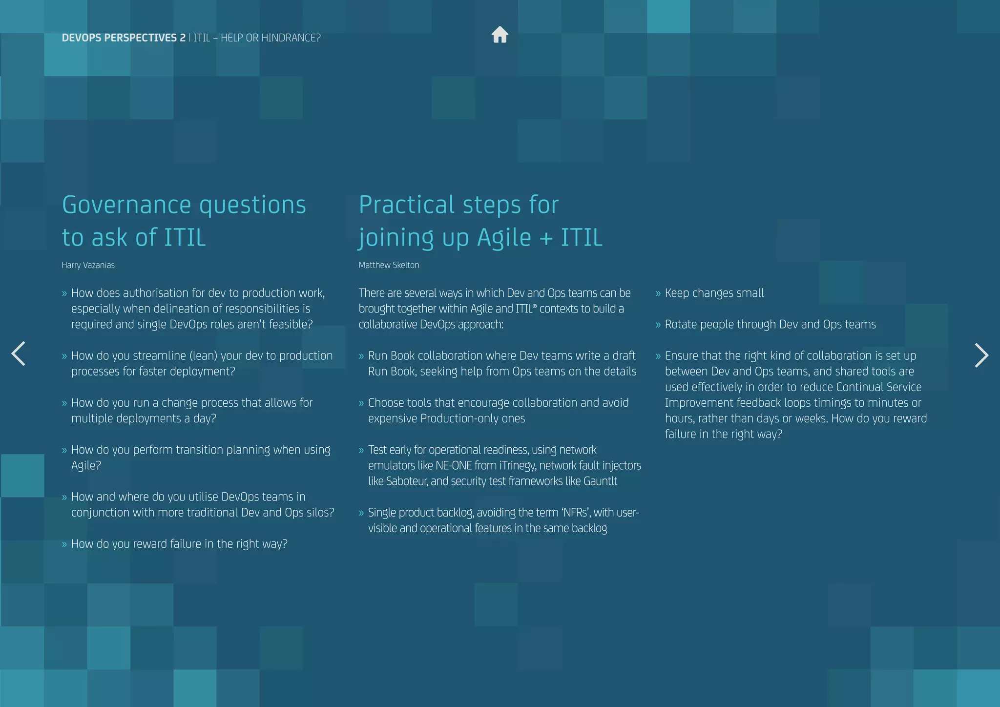 »» How does authorisation for dev to production work,
especially when delineation of responsibilities is
required and single DevOps roles aren’t feasible?
»» How do you streamline (lean) your dev to production
processes for faster deployment?
»» How do you run a change process that allows for
multiple deployments a day?
»» How do you perform transition planning when using
Agile?
»» How and where do you utilise DevOps teams in
conjunction with more traditional Dev and Ops silos?
»» How do you reward failure in the right way?
Governance questions
to ask of ITIL
Harry Vazanias
There are several ways in which Dev and Ops teams can be
brought together within Agile and ITIL® contexts to build a
collaborative DevOps approach:
»» Run Book collaboration where Dev teams write a draft
Run Book, seeking help from Ops teams on the details
»» Choose tools that encourage collaboration and avoid
expensive Production-only ones
»» Test early for operational readiness, using network
emulators like NE-ONE from iTrinegy, network fault injectors
like Saboteur, and security test frameworks like Gauntlt
»» Single product backlog, avoiding the term ‘NFRs’, with user-
visible and operational features in the same backlog
Practical steps for
joining up Agile + ITIL
Matthew Skelton
»» Keep changes small
»» Rotate people through Dev and Ops teams
»» Ensure that the right kind of collaboration is set up
between Dev and Ops teams, and shared tools are
used effectively in order to reduce Continual Service
Improvement feedback loops timings to minutes or
hours, rather than days or weeks. How do you reward
failure in the right way?
devops perspectives 2 | ITIL – help or hindrance?
 