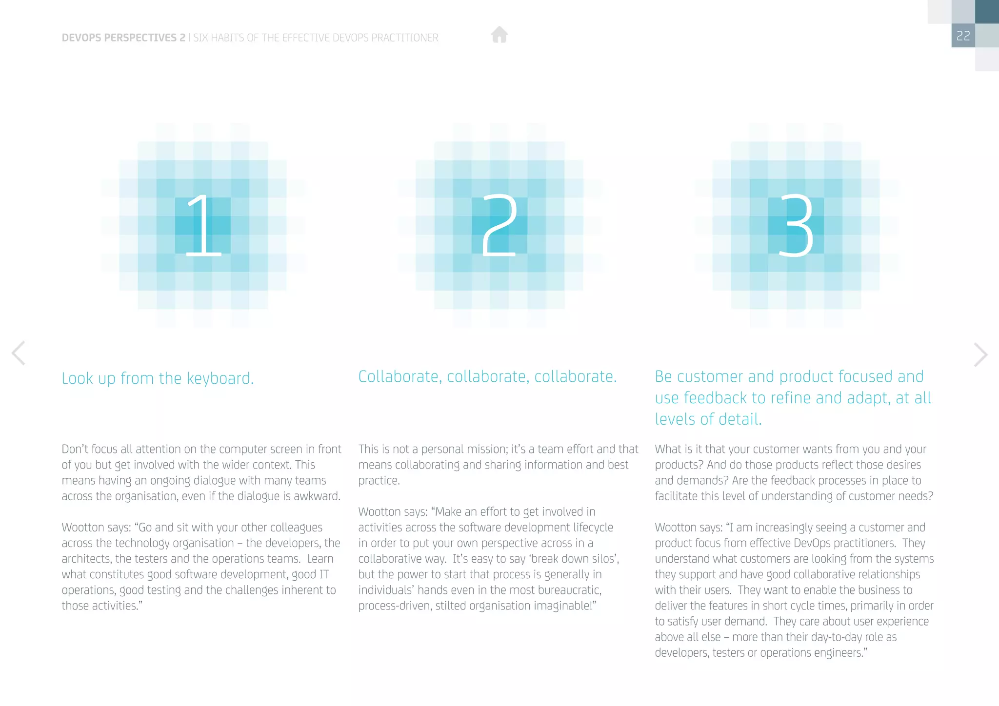 22
Don’t focus all attention on the computer screen in front
of you but get involved with the wider context. This
means having an ongoing dialogue with many teams
across the organisation, even if the dialogue is awkward.
Wootton says: “Go and sit with your other colleagues
across the technology organisation – the developers, the
architects, the testers and the operations teams.  Learn
what constitutes good software development, good IT
operations, good testing and the challenges inherent to
those activities.”
What is it that your customer wants from you and your
products? And do those products reflect those desires
and demands? Are the feedback processes in place to
facilitate this level of understanding of customer needs?
Wootton says: “I am increasingly seeing a customer and
product focus from effective DevOps practitioners.  They
understand what customers are looking from the systems
they support and have good collaborative relationships
with their users.  They want to enable the business to
deliver the features in short cycle times, primarily in order
to satisfy user demand. They care about user experience
above all else – more than their day-to-day role as
developers, testers or operations engineers.”
This is not a personal mission; it’s a team effort and that
means collaborating and sharing information and best
practice.
Wootton says: “Make an effort to get involved in
activities across the software development lifecycle
in order to put your own perspective across in a
collaborative way.  It’s easy to say ‘break down silos’,
but the power to start that process is generally in
individuals’ hands even in the most bureaucratic,
process-driven, stilted organisation imaginable!”
Look up from the keyboard. Be customer and product focused and
use feedback to refine and adapt, at all
levels of detail.
Collaborate, collaborate, collaborate.
devops perspectives 2 | Six habits of the effective DevOps practitioner
1 2 3
 