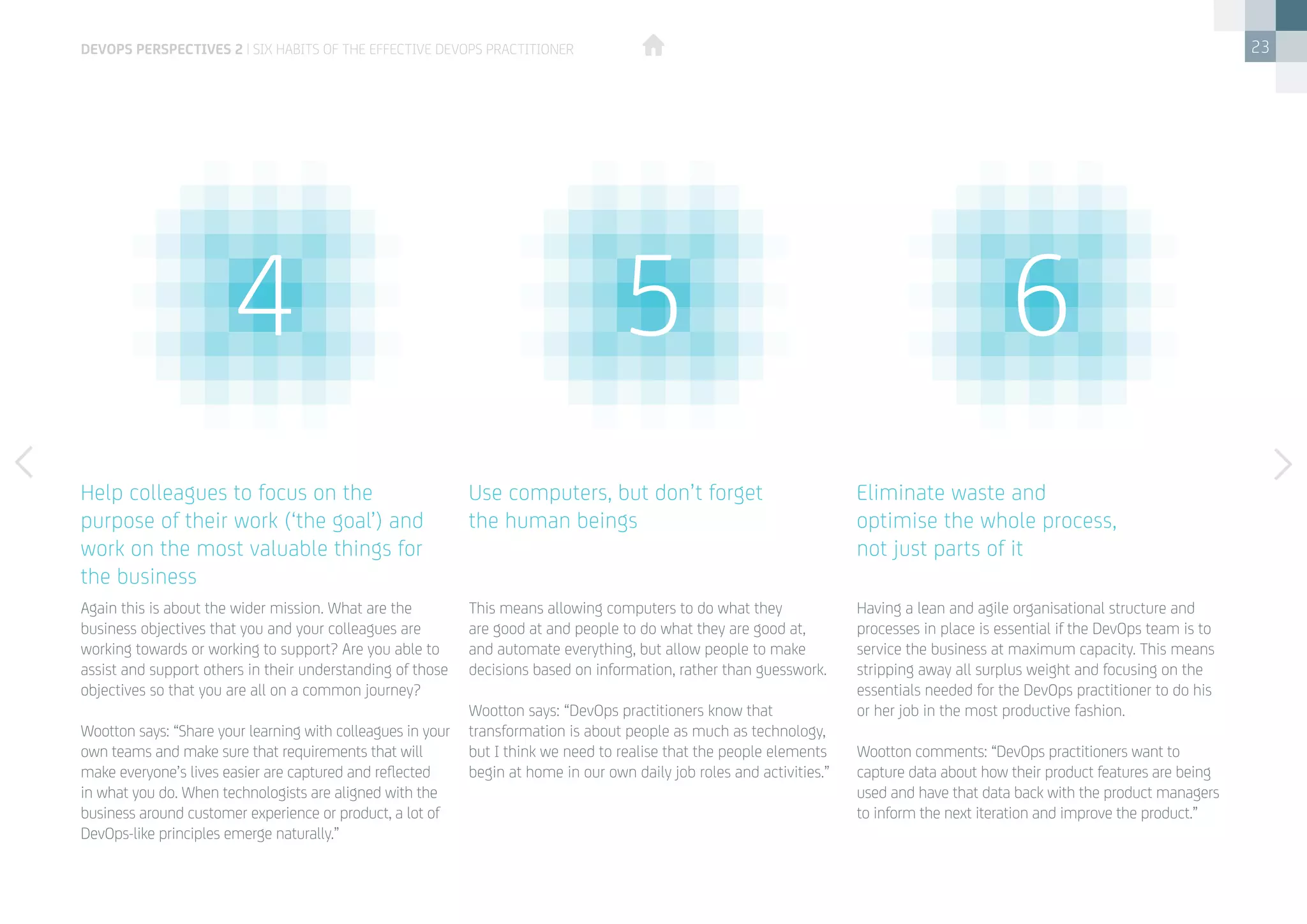 23
Again this is about the wider mission. What are the
business objectives that you and your colleagues are
working towards or working to support? Are you able to
assist and support others in their understanding of those
objectives so that you are all on a common journey?
Wootton says: “Share your learning with colleagues in your
own teams and make sure that requirements that will
make everyone’s lives easier are captured and reflected
in what you do. When technologists are aligned with the
business around customer experience or product, a lot of
DevOps-like principles emerge naturally.”
Having a lean and agile organisational structure and
processes in place is essential if the DevOps team is to
service the business at maximum capacity. This means
stripping away all surplus weight and focusing on the
essentials needed for the DevOps practitioner to do his
or her job in the most productive fashion.
Wootton comments: “DevOps practitioners want to
capture data about how their product features are being
used and have that data back with the product managers
to inform the next iteration and improve the product.”
This means allowing computers to do what they
are good at and people to do what they are good at,
and automate everything, but allow people to make
decisions based on information, rather than guesswork.
Wootton says: “DevOps practitioners know that
transformation is about people as much as technology,
but I think we need to realise that the people elements
begin at home in our own daily job roles and activities.”
Help colleagues to focus on the
purpose of their work (‘the goal’) and
work on the most valuable things for
the business
Eliminate waste and
optimise the whole process,
not just parts of it
Use computers, but don’t forget
the human beings
4 5 6
devops perspectives 2 | Six habits of the effective DevOps practitioner
 
