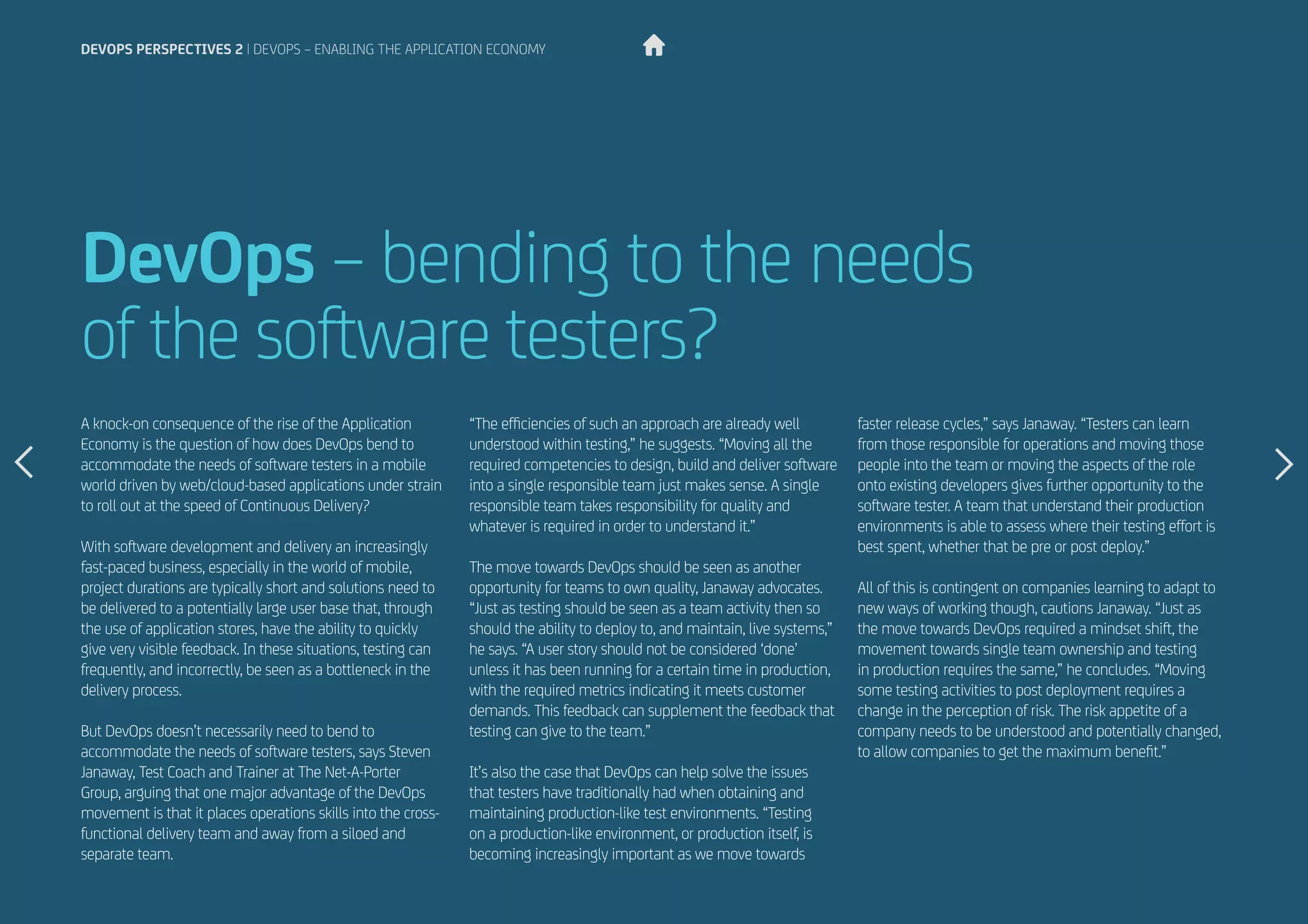 DevOps – bending to the needs
of the software testers?
A knock-on consequence of the rise of the Application
Economy is the question of how does DevOps bend to
accommodate the needs of software testers in a mobile
world driven by web/cloud-based applications under strain
to roll out at the speed of Continuous Delivery?
With software development and delivery an increasingly
fast-paced business, especially in the world of mobile,
project durations are typically short and solutions need to
be delivered to a potentially large user base that, through
the use of application stores, have the ability to quickly
give very visible feedback. In these situations, testing can
frequently, and incorrectly, be seen as a bottleneck in the
delivery process.
But DevOps doesn’t necessarily need to bend to
accommodate the needs of software testers, says Steven
Janaway, Test Coach and Trainer at The Net-A-Porter
Group, arguing that one major advantage of the DevOps
movement is that it places operations skills into the cross-
functional delivery team and away from a siloed and
separate team.
“The efficiencies of such an approach are already well
understood within testing,” he suggests. “Moving all the
required competencies to design, build and deliver software
into a single responsible team just makes sense. A single
responsible team takes responsibility for quality and
whatever is required in order to understand it.”
The move towards DevOps should be seen as another
opportunity for teams to own quality, Janaway advocates.
“Just as testing should be seen as a team activity then so
should the ability to deploy to, and maintain, live systems,”
he says. “A user story should not be considered ‘done’
unless it has been running for a certain time in production,
with the required metrics indicating it meets customer
demands. This feedback can supplement the feedback that
testing can give to the team.”
It’s also the case that DevOps can help solve the issues
that testers have traditionally had when obtaining and
maintaining production-like test environments. “Testing
on a production-like environment, or production itself, is
becoming increasingly important as we move towards
devops perspectives 2 | DevOps – enabling the Application Economy
faster release cycles,” says Janaway. “Testers can learn
from those responsible for operations and moving those
people into the team or moving the aspects of the role
onto existing developers gives further opportunity to the
software tester. A team that understand their production
environments is able to assess where their testing effort is
best spent, whether that be pre or post deploy.”
All of this is contingent on companies learning to adapt to
new ways of working though, cautions Janaway. “Just as
the move towards DevOps required a mindset shift, the
movement towards single team ownership and testing
in production requires the same,” he concludes. “Moving
some testing activities to post deployment requires a
change in the perception of risk. The risk appetite of a
company needs to be understood and potentially changed,
to allow companies to get the maximum benefit.”
 