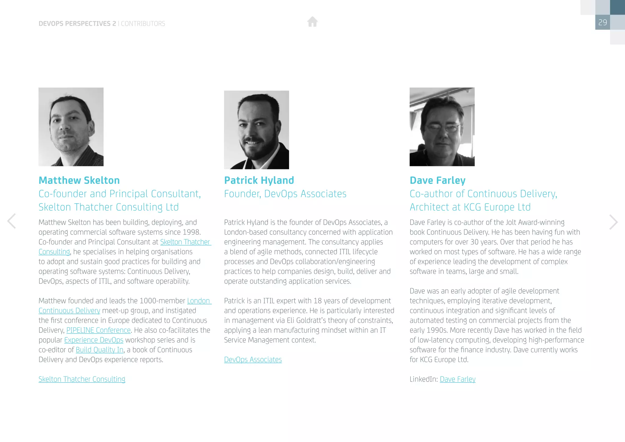 29
Matthew Skelton has been building, deploying, and
operating commercial software systems since 1998.
Co-founder and Principal Consultant at Skelton Thatcher
Consulting, he specialises in helping organisations
to adopt and sustain good practices for building and
operating software systems: Continuous Delivery,
DevOps, aspects of ITIL, and software operability.
Matthew founded and leads the 1000-member London
Continuous Delivery meet-up group, and instigated
the first conference in Europe dedicated to Continuous
Delivery, PIPELINE Conference. He also co-facilitates the
popular Experience DevOps workshop series and is
co-editor of Build Quality In, a book of Continuous
Delivery and DevOps experience reports.
Skelton Thatcher Consulting
Patrick Hyland is the founder of DevOps Associates, a
London-based consultancy concerned with application
engineering management. The consultancy applies
a blend of agile methods, connected ITIL lifecycle
processes and DevOps collaboration/engineering
practices to help companies design, build, deliver and
operate outstanding application services.
Patrick is an ITIL expert with 18 years of development
and operations experience. He is particularly interested
in management via Eli Goldratt’s theory of constraints,
applying a lean manufacturing mindset within an IT
Service Management context.
DevOps Associates
Matthew Skelton
Co-founder and Principal Consultant,
Skelton Thatcher Consulting Ltd
Patrick Hyland
Founder, DevOps Associates
devops perspectives 2 | contributors
Dave Farley is co-author of the Jolt Award-winning
book Continuous Delivery. He has been having fun with
computers for over 30 years. Over that period he has
worked on most types of software. He has a wide range
of experience leading the development of complex
software in teams, large and small.
Dave was an early adopter of agile development
techniques, employing iterative development,
continuous integration and significant levels of
automated testing on commercial projects from the
early 1990s. More recently Dave has worked in the field
of low-latency computing, developing high-performance
software for the finance industry. Dave currently works
for KCG Europe Ltd.
LinkedIn: Dave Farley
Dave Farley
Co-author of Continuous Delivery,
Architect at KCG Europe Ltd
 