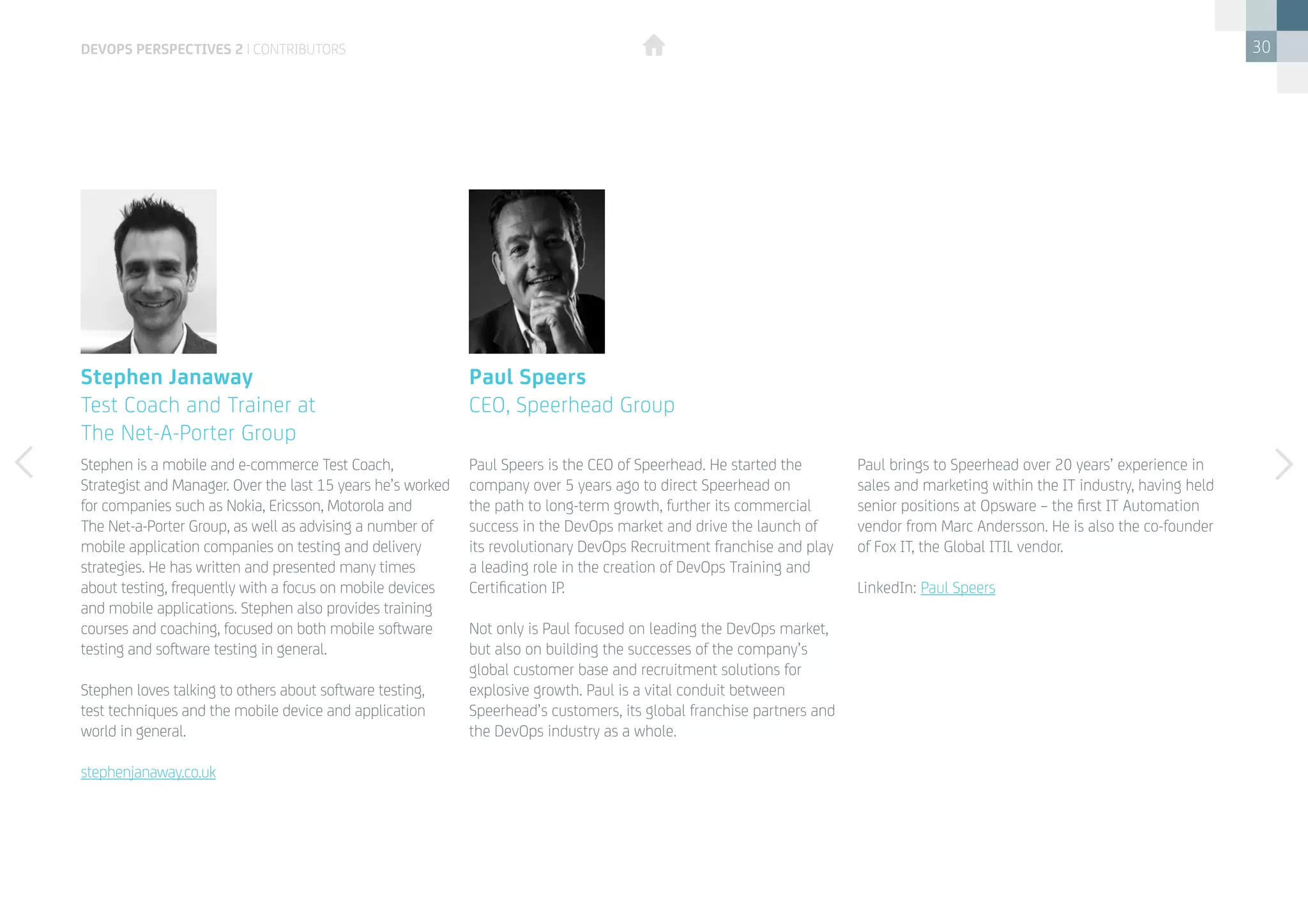 30
Stephen is a mobile and e-commerce Test Coach,
Strategist and Manager. Over the last 15 years he’s worked
for companies such as Nokia, Ericsson, Motorola and
The Net-a-Porter Group, as well as advising a number of
mobile application companies on testing and delivery
strategies. He has written and presented many times
about testing, frequently with a focus on mobile devices
and mobile applications. Stephen also provides training
courses and coaching, focused on both mobile software
testing and software testing in general.
Stephen loves talking to others about software testing,
test techniques and the mobile device and application
world in general.
stephenjanaway.co.uk
Paul Speers is the CEO of Speerhead. He started the
company over 5 years ago to direct Speerhead on
the path to long-term growth, further its commercial
success in the DevOps market and drive the launch of
its revolutionary DevOps Recruitment franchise and play
a leading role in the creation of DevOps Training and
Certification IP.
Not only is Paul focused on leading the DevOps market,
but also on building the successes of the company’s
global customer base and recruitment solutions for
explosive growth. Paul is a vital conduit between
Speerhead’s customers, its global franchise partners and
the DevOps industry as a whole.
Stephen Janaway
Test Coach and Trainer at
The Net-A-Porter Group
Paul Speers
CEO, Speerhead Group
devops perspectives 2 | contributors
Paul brings to Speerhead over 20 years’ experience in
sales and marketing within the IT industry, having held
senior positions at Opsware – the first IT Automation
vendor from Marc Andersson. He is also the co-founder
of Fox IT, the Global ITIL vendor.
LinkedIn: Paul Speers
 