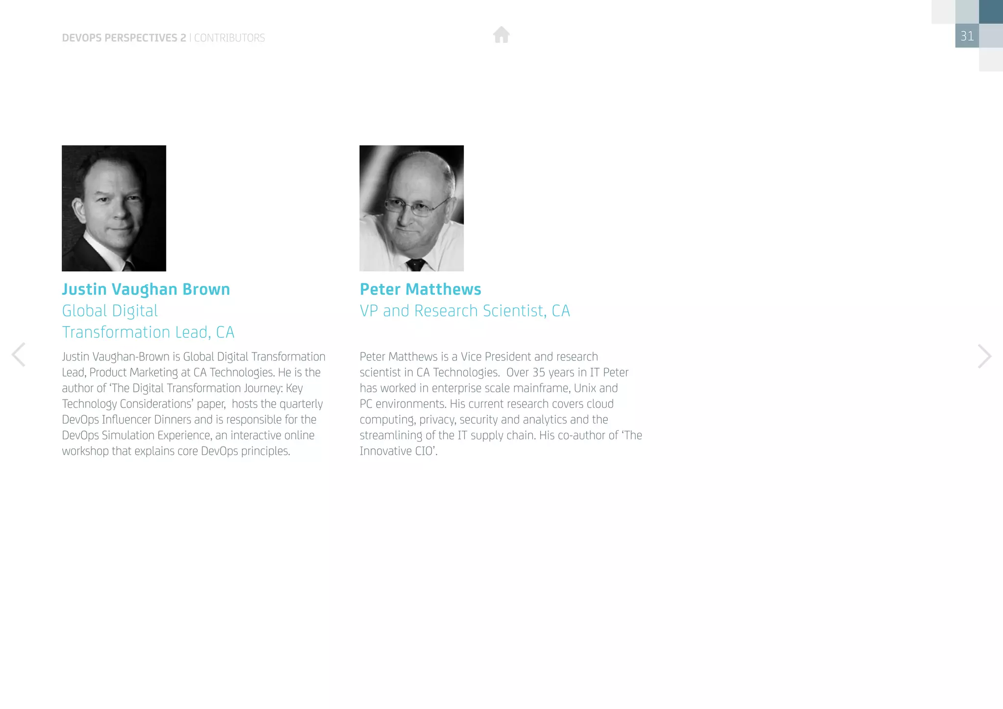31
Justin Vaughan-Brown is Global Digital Transformation
Lead, Product Marketing at CA Technologies. He is the
author of ‘The Digital Transformation Journey: Key
Technology Considerations’ paper, hosts the quarterly
DevOps Influencer Dinners and is responsible for the
DevOps Simulation Experience, an interactive online
workshop that explains core DevOps principles.
Peter Matthews is a Vice President and research
scientist in CA Technologies. Over 35 years in IT Peter
has worked in enterprise scale mainframe, Unix and
PC environments. His current research covers cloud
computing, privacy, security and analytics and the
streamlining of the IT supply chain. His co-author of ‘The
Innovative CIO’.
Justin Vaughan Brown
Global Digital
Transformation Lead, CA
Peter Matthews
VP and Research Scientist, CA
devops perspectives 2 | contributors
 