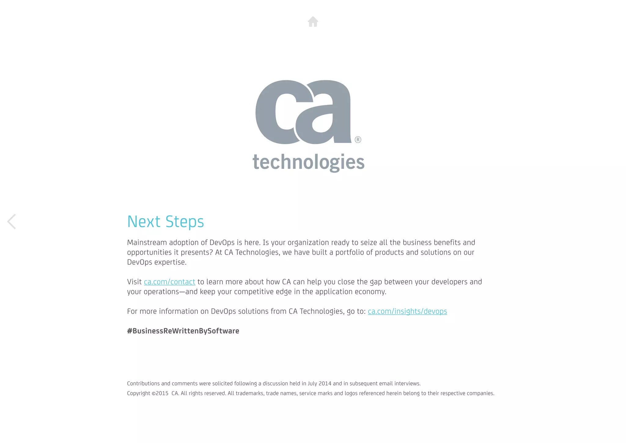 Next Steps
Mainstream adoption of DevOps is here. Is your organization ready to seize all the business benefits and
opportunities it presents? At CA Technologies, we have built a portfolio of products and solutions on our
DevOps expertise.
Visit ca.com/contact to learn more about how CA can help you close the gap between your developers and
your operations—and keep your competitive edge in the application economy.
For more information on DevOps solutions from CA Technologies, go to: ca.com/insights/devops
#BusinessReWrittenBySoftware
Contributions and comments were solicited following a discussion held in July 2014 and in subsequent email interviews. 		
Copyright ©2015 CA. All rights reserved. All trademarks, trade names, service marks and logos referenced herein belong to their respective companies.
 