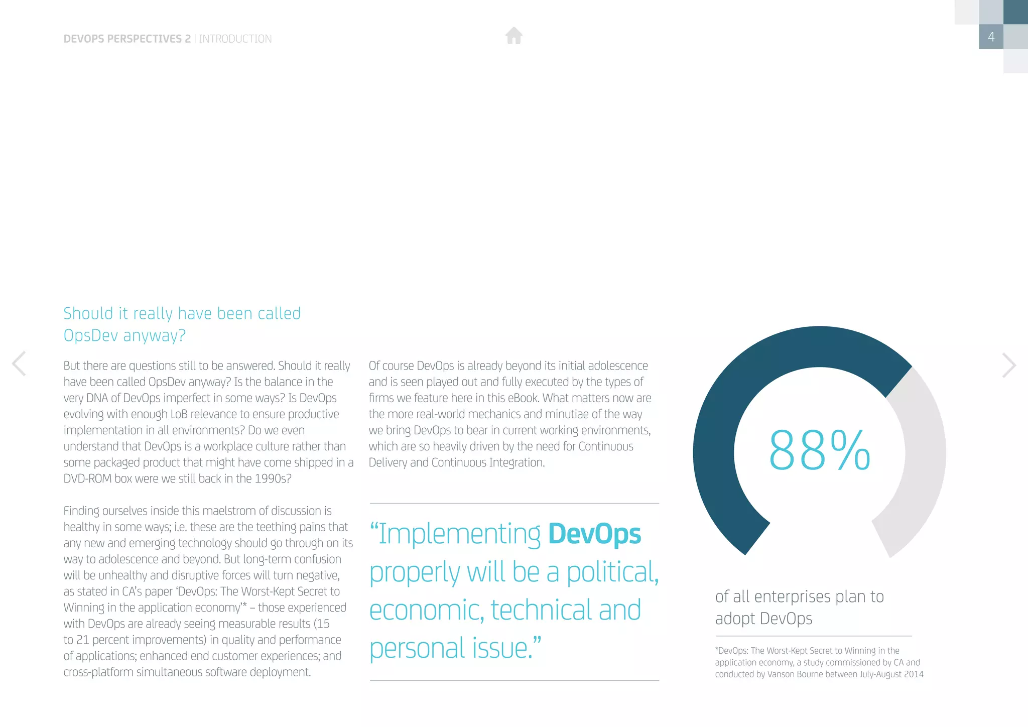 4
But there are questions still to be answered. Should it really
have been called OpsDev anyway? Is the balance in the
very DNA of DevOps imperfect in some ways? Is DevOps
evolving with enough LoB relevance to ensure productive
implementation in all environments? Do we even
understand that DevOps is a workplace culture rather than
some packaged product that might have come shipped in a
DVD-ROM box were we still back in the 1990s?
Finding ourselves inside this maelstrom of discussion is
healthy in some ways; i.e. these are the teething pains that
any new and emerging technology should go through on its
way to adolescence and beyond. But long-term confusion
will be unhealthy and disruptive forces will turn negative,
as stated in CA’s paper ‘DevOps: The Worst-Kept Secret to
Winning in the application economy’* – those experienced
with DevOps are already seeing measurable results (15
to 21 percent improvements) in quality and performance
of applications; enhanced end customer experiences; and
cross-platform simultaneous software deployment.
Of course DevOps is already beyond its initial adolescence
and is seen played out and fully executed by the types of
firms we feature here in this eBook. What matters now are
the more real-world mechanics and minutiae of the way
we bring DevOps to bear in current working environments,
which are so heavily driven by the need for Continuous
Delivery and Continuous Integration.
Should it really have been called
OpsDev anyway?
“Implementing DevOps
properly will be a political,
economic, technical and
personal issue.”
88%
of all enterprises plan to
adopt DevOps
*DevOps: The Worst-Kept Secret to Winning in the
application economy, a study commissioned by CA and
conducted by Vanson Bourne between July-August 2014
devops perspectives 2 | introduction
 