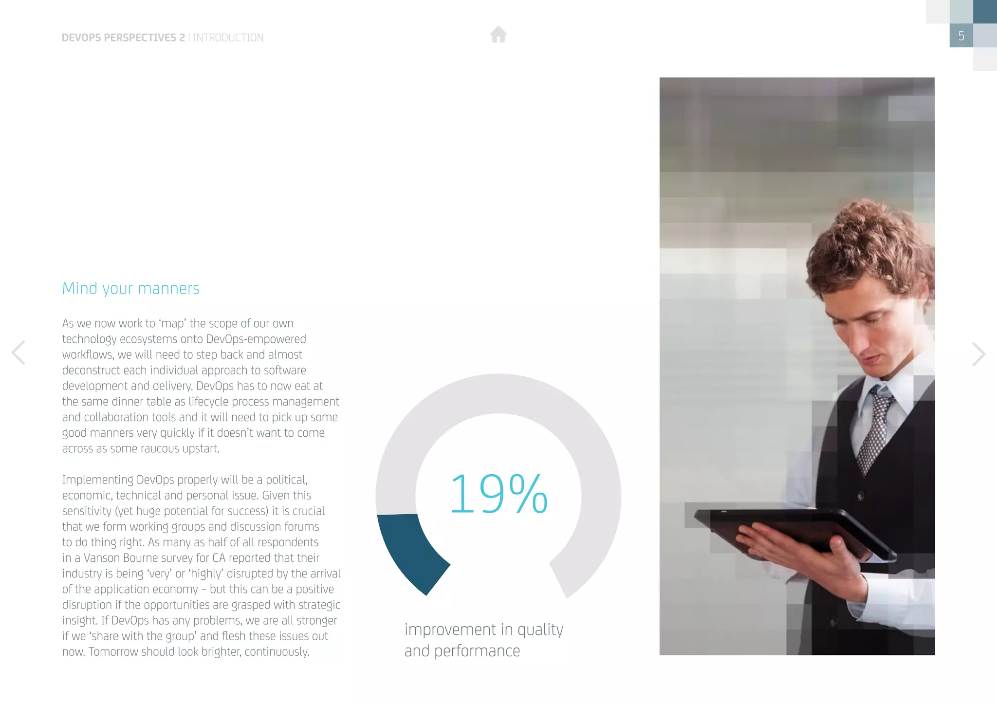 5
As we now work to ‘map’ the scope of our own
technology ecosystems onto DevOps-empowered
workflows, we will need to step back and almost
deconstruct each individual approach to software
development and delivery. DevOps has to now eat at
the same dinner table as lifecycle process management
and collaboration tools and it will need to pick up some
good manners very quickly if it doesn’t want to come
across as some raucous upstart.
Implementing DevOps properly will be a political,
economic, technical and personal issue. Given this
sensitivity (yet huge potential for success) it is crucial
that we form working groups and discussion forums
to do thing right. As many as half of all respondents
in a Vanson Bourne survey for CA reported that their
industry is being ‘very’ or ‘highly’ disrupted by the arrival
of the application economy – but this can be a positive
disruption if the opportunities are grasped with strategic
insight. If DevOps has any problems, we are all stronger
if we ‘share with the group’ and flesh these issues out
now. Tomorrow should look brighter, continuously.
Mind your manners
19%
improvement in quality 		
and performance
devops perspectives 2 | introduction
 