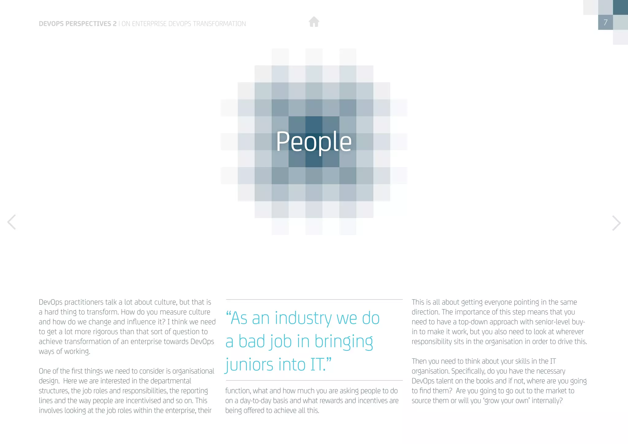7
DevOps practitioners talk a lot about culture, but that is
a hard thing to transform. How do you measure culture
and how do we change and influence it? I think we need
to get a lot more rigorous than that sort of question to
achieve transformation of an enterprise towards DevOps
ways of working.
One of the first things we need to consider is organisational
design.  Here we are interested in the departmental
structures, the job roles and responsibilities, the reporting
lines and the way people are incentivised and so on. This
involves looking at the job roles within the enterprise, their
function, what and how much you are asking people to do
on a day-to-day basis and what rewards and incentives are
being offered to achieve all this. 
This is all about getting everyone pointing in the same
direction. The importance of this step means that you
need to have a top-down approach with senior-level buy-
in to make it work, but you also need to look at wherever
responsibility sits in the organisation in order to drive this. 
Then you need to think about your skills in the IT
organisation. Specifically, do you have the necessary
DevOps talent on the books and if not, where are you going
to find them?  Are you going to go out to the market to
source them or will you ‘grow your own’ internally?  
“As an industry we do
a bad job in bringing
juniors into IT.”
People
devops perspectives 2 | On Enterprise DevOps Transformation
 