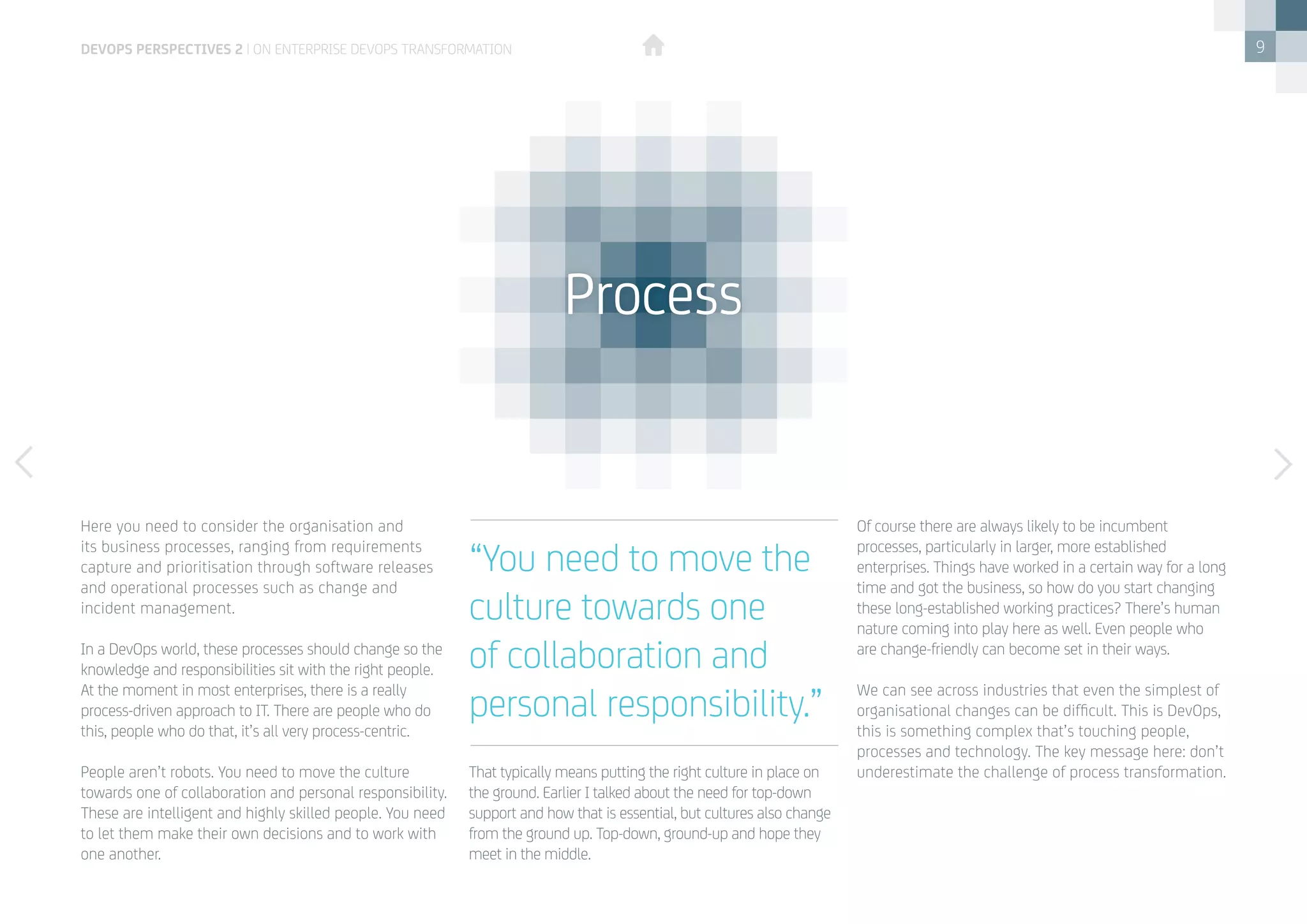 9
Here you need to consider the organisation and
its business processes, ranging from requirements
capture and prioritisation through software releases
and operational processes such as change and
incident management. 
In a DevOps world, these processes should change so the
knowledge and responsibilities sit with the right people. 
At the moment in most enterprises, there is a really
process-driven approach to IT. There are people who do
this, people who do that, it’s all very process-centric. 
People aren’t robots. You need to move the culture
towards one of collaboration and personal responsibility.
These are intelligent and highly skilled people. You need
to let them make their own decisions and to work with
one another. 
That typically means putting the right culture in place on
the ground. Earlier I talked about the need for top-down
support and how that is essential, but cultures also change
from the ground up. Top-down, ground-up and hope they
meet in the middle.
Of course there are always likely to be incumbent
processes, particularly in larger, more established
enterprises. Things have worked in a certain way for a long
time and got the business, so how do you start changing
these long-established working practices? There’s human
nature coming into play here as well. Even people who
are change-friendly can become set in their ways. 
We can see across industries that even the simplest of
organisational changes can be difficult. This is DevOps,
this is something complex that’s touching people,
processes and technology. The key message here: don’t
underestimate the challenge of process transformation. 
“You need to move the
culture towards one
of collaboration and
personal responsibility.”
Process
devops perspectives 2 | On Enterprise DevOps Transformation
 