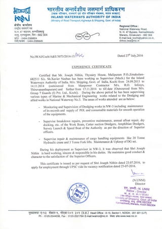 wmt{frqwrqrrf mftIo-T'r
(vro qRerr, TrcrsrFf w +d qRqrc Ei-5ntFI, qrrc rrar)
INLAND WATERWAYS AUTHORITY OF INDIA
(Ministry of Road Transport,Highways & Shipping, Govt. of lndia)
d*q a,rqtqq
Tfrwffi?iqer
N.H.47 Elr{qlq, ouq$re
Il€, Kulqtr(q, fuc - oa2 30+
st{ : o48a-2989804
*ft/!6rffi : 0484-2389445
ReglonalOffice:
National Waterway Road,
N. H. 47 Bypass, Kannadikkadu
Maradu, Ernakulam - 682 304
E-mail:iwai_kochi@yahoo.co.in,
dirkoc.iwai@nic.in
No.rwAr/c ochtA&Et 3073 tz[t 4-ts b q
+ Dated 27th July,2ol6
EXPERIENCE CERTIFICATE
Certified that Mr. Joseph Nithin, Thyssery House, Malipuram P.O.,Ernakulam-
682511 S/o. Sh.Xavier Neeban has been working as Supervisor (Mech.) for the Inland
Waterways Authority of India, M/o. Shipping, Govt. of India, Kochi from 24.09.2013 to
14.11.20i4 (outsourced from tvtanpJwer Contractor IWs. R.O' Infosys,
Thiruvananthapuram) and further from 17.11.2014 to till date (Outsourced from IWs.
Group 7 Guards Q Fvt. Ltd., Kochi). During the above period he has been supervising
various types of Marine & Mechanical Engineering works related to the Dredging and
allied works in National Waterway No.3. The areas of works attended are as'below:
- Monitoring and Supervision of Dredging works in NW-3 including maintenance
of its recoids and iupply of POL and consumable materials for smooth operation
of the equiPments.
- Supervise breakdown repairs, preventive maintenance, annual afloat repair, dry
doiking, etc. of the Work Boats, Cutter suction Dredgers, Amphibian Dredgers,
Survey Launch & Speed Boat of the Authority as per the direction of Superior
officers.
- Supervise repair & maintenance of cargo handling equipments like 20 Tonne
Hydraulic crane and 3 Tonne Fork lifts. Maintenance & Upkeep of DG set.
During his deployment as Supervisor in NW-3, it was observed that Shri Joseph
Nithin is hard working,-sincere & responsible in his duties. He maintains good conduct &
character to the satisfaction of the Superior Officers.
This certificate is issued as per request of Shri Joseph Nithin dated23'07.2016, to
apply for employment through UPSC vide its vacancy notification dated25-07-2016-
(N.I-lNNr)
Director
5W'o};x#*'
:;ffiffi
5qf(.rrlT g-9i ftgt-9, *Wf-Ro9 1o9 (9.q.) Head office:A-13, sector-1, NoIDA- 201 301 (u.P)
Ph : 0120-2544036, Fat<: 0'120-2521764 E-mail:iwainoi@nic.in Web site:www,iwai.nic.in
 