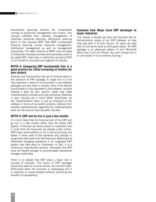 SAFA Seminar 2012
76
requirement planning) became the fundamental
concept of production management and control. This
concept unfolded from inventory management of
materials, personnel planning, distribution planning
which in turn became MRP. New MRP incorporated
financial planning, human resources management,
distribution management as well as management
accounting. The latter editions of MRP cover all areas
of enterprise mainstay business and eventually came to
be called ERP; that’s why in reality the concept of ERP
is not limited to any particular segment of industry.
MYTH 4: Comparing ERP functionality lists is a
good practice for initial screening of vendors for
your project.
Features and functionality lists are of nominal value in
the selection of ERP package. A single line in a list
may represent a world of functionality in one software
packages and very little in another. Even if the desired
functionality is fully supported in the software, actually
making it work for your specific needs may make
implementation complex and cost prohibitive. Referrals
in your industry are a much better benchmark. As
the implementation team is just as important as the
software in terms of successful projects, referrals from
industry representatives regarding the implementation
team are the second most valuable indicator.
MYTH 5: ERP will be live in just a few months
It is more likely that the financial part of the ERP will
go live in a few months rather than the whole ERP
system. Financials are fairly simple to implement and
in most firms the financials are already under control.
ERP major value addition is not in the accounting, but
rather in other parts of the operation and perhaps in
tying those other parts into the financials. Modeling and
effectively managing operations in an integrated ERP
system may take years to implement. In fact, it is a
continuous improvement process. Ultimately, the ERP
must be flexible enough to accommodate operational
changes indefinitely.
There is no debate that ERP plays a major role in
success of business. The choice of ERP packages
should boil down to common sense, not common myth.
Particularly when the economy is challenging and it
is essential to invest properly without sacrificing the
benefits of transparency.
Comment from Major local ERP developer to
major industries
“For almost a decade we have had business ask for
demonstration copies of our ERP software, so they
may play with it at their leisure. For years we have
said no and we’ve done so with good reason. An ERP
package is an advanced system. It isn’t Microsoft
Office and it isn’t an iPhone. You can’t simply turn it
on and expect it to run without training.”
 