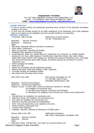 Résumé of Vadgama Tushar Pravinbhai Page 1
VadgamaTushar Pravinbhai
B-11 /103 Dunes village,Dubai Investment Park-2,Jabeali,Dubai U.A.E.
Contact - +971-554502535 Dubai (Mobile)+97148851222 (Office)
E-Mail – tusharvadgama@gmail.com,tushar_vadgama@yahoo.co.in
CARRIER OBJECTIVE:
 To find an occasion working with professionals generating Power and learn of new generation technologies
available in the country.
 To work hard with complete devotion for the better development of the organization, like to take challenging
tasks so as to assess my own capabilities and want to provide benefits to my organization.
WORKING EXPERIENCE:
1st November 2009 to till date Global Pharma A Sanofi company
P.O. Box: 72168,Dubai,U.A.E.
Designation : Electrical Technician
Department : Engineering
Duties:
 BMS system (Honeywell software) operating & maintenance.
 HVACs system Maintenance.
 Boiler, Air Compressor, operating and handling.
 (Mattito)RO Plant operating & maintenance.
 Qc lab Equipment ,Blister m/c, Capsule filling m/c, Compression m/c, Cartooning m/c, Stability Chamber,
Labeling m/c, Dry Syrup ,Utility Equipment, Fluid Bad Dryer, Rapid Mixer Grinder, Auto Coater, Milling,
Kevlab Multi Purpose Machine, Roll Compacter etc. Electrical And mechanical Maintenance work. I am looking
after electrical & Pneumatic panel trouble shutting, as well their electrical and mechanical for machine
maintenance work.
 Chillers operating and handling.
 Follow-up C-GMP.
 Guiding and coordinating with the Engineering Assistants.
 Filling up documents (Taken Daily Redding in Utility equipment).
 Fire system handling and trabalsuite problem.
 New project work and energy saving mission.
March 2007 to Sep. 2009 Kevin Process Technologies Pvt. Ltd.
A-1-3706 GIDC Phase lV,Vatva,
Ahmedabad 382445,Gujarat, India
Designation : Electrical Service Engineer
Department : Central Service Department
Progress in Career : 5th March 2007 I joined as an Electrical Technician for Domestic
M/c installation and camissning work.
1st may 2008 was promoted as an Electrical Service Engineer
For international M/c installation and camissning work. (Central Service Department)
Duties:
 Fluid Bed Dryer m/c installation and cammissning work.
 Rapid Mixer Grinder M/C installation and cammissning work.
 Auto coater M/c installation and cammissning work.
 Electrical & Pneumatic panel build and troubleshooting.
 Drives wiring and programming as per application and sensor.
 Wiring and testing analog signal work.
 Training of New Employees.
 Installation, Operation, Calibration & Maintenance of SCADA system.
February 2006 to Feb. 2007 SSPM System & Engineers.
GIDC Phase I Vatva,Gujarat, Ahmedabad, India
Designation : Electrical Technician
Department : Electrical
Duties:
 Rapid Mixer Grinder, Fluid Bed Dryer, auto coater m/c wiring and testing work.
 