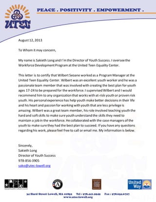 August12, 2013
To Whom it may concern,
My name is Sakieth Long and I’mthe Director of Youth Success. I overseethe
WorkforceDevelopmentProgramat the United Teen Equality Center.
This letter is to certify that Wilbert Seoane worked as a ProgramManager at the
United Teen Equality Center. Wilbert was an excellent youth worker and he was a
passionateteam member that was involved with creating the best plan for youth
ages 17-24 to be prepared for the workforce. I supervised Wilbertand I would
recommend him to any organization that works with at-risk youth or proven risk
youth. His personalexperience has help youth makebetter decisions in their life
and his heart and passion for working with youth that are less privilege is
amazing. Wilbert was a great team member, his role involved teaching youth the
hard and softskills to make sureyouth understand the skills they need to
maintain a job in the workforce. Hecollaborated with the case managers of the
youth to make surethey had the best plan to succeed. If you haveany questions
regarding his work, pleasefeel free to call or email me. My information is below.
Sincerely,
Sakieth Long
Director of Youth Success
978-856-3905
sako@utec-lowell.org
 