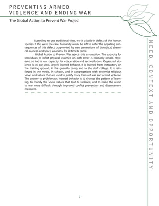 7
NEED,CONTEXTANDOPPORTUNITY
The Global Action to Prevent War Project
P R E V E N T I N G A R M E D
V I O L E N C E A N D E N D I N G WA R
	 According to one traditional view, war is a built-in defect of the human
species. If this were the case, humanity would be left to suffer the appalling con-
sequences of this defect, augmented by new generations of biological, chemi-
cal, nuclear, and space weapons, for all time to come.
	 Global Action to Prevent War rejects this assumption. The capacity for
individuals to inflict physical violence on each other is probably innate. How-
ever, so too is our capacity for cooperation and reconciliation. Organized vio-
lence is, in our view, largely learned behavior. It is learned from instructors, on
the training ground, in the guerrilla camp, and in the staff college. It is rein-
forced in the media, in schools, and in congregations with extremist religious
views and values that are used to justify many forms of war and armed violence.
The answer to problematic learned behavior is to change the pattern of learn-
ing, to modify the social values that lead to violence, and to make the resort
to war more difficult through improved conflict prevention and disarmament
measures.
 