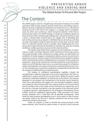8
The GAPW program calls for strengthening international institutions for conflict
prevention while sharply reducing national armed forces and shifting responsi-
bility for decisions regarding the deployment of armed forces to a reformed UN
Security Council. At the heart of our program is a strategy which is straightfor-
ward, but which, once carried out, would change the dynamics of the interna-
tional security system. The GAPW strategy is to build up multilateral capacity to
keep the peace while simultaneously building down national armed forces until
a point is reached where national forces are capable only of defending their
own territory and cannot go beyond it. Multilateral forces are built up until they
are large and capable enough to keep the peace among states and also within
them if a reformed Security Council so decides. Once implemented, this strat-
egy would virtually eliminate the possibility of interstate war while also creating
an effective conflict-prevention structure to limit internal conflicts.
	 The specific steps Global Action proposes for the build-down of nation-
al forces include: Two-thirds reduction of the armed forces of the major powers,
with proportionately smaller reductions for smaller powers; the elimination and
prohibition of nuclear weapons, including their delivery systems; the end of arms
production and arms transfers except for the limited amount needed for defense
within national borders and for multilateral forces; elimination of force projection
equipment—large aircraft and ships-for national armed forces; and a formal com-
mitment by all UN Member States not to use armed force except for self defense
within national borders or for peace enforcement as ordered by the Security Coun-
cil. This comprehensive commitment would be for a designated trial period to test
the capacity of multilateral forces to keep the peace.
	 The buildup of multilateral peacekeeping capability includes the
strengthening of regional cooperation and security organizations and their es-
tablishment in regions which do not now have them. Ideally, this process would
precede the negotiated builddown of national forces described in the previous
paragraph. In our program, the membership of the Security Council would be-
come more representative. We suggest ten new Permanent Members without
veto. Except for cases involving their own national territory, the five permanent
Council members with a veto would commit themselves to suspend the use of
the veto for a five year trial period to test the capacity of the reformed Council.
A standing volunteer, rapid-deployment UN Emergency Peacekeeping Service
(UNEPS) would be established (approximately 15,000 personnel) and subse-
quently expanded until it could deal with all plausible contingencies. There
would be rapid response peacekeeping units in every region as well. Function-
ing military staffs at the UN and in regional cooperation and security centers
would train and direct these forces.
	 Under our program, in order to forestall the excessive growth of UN-
based authority, there would be judicial review of Security Council decisions
The Context
The Global Action To Prevent War Project
P R E V E N T I N G A R M E D
V I O L E N C E A N D E N D I N G WA R
NEED,CONTEXTANDOPPORTUNITY
 