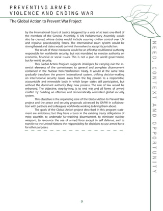 9
by the International Court of Justice triggered by a vote of at least one-third of
the members of the General Assembly. A UN Parliamentary Assembly would
also be created, whose duties would include assuring civilian control over UN
and regional peacekeeping forces. The international court system would be
strengthened and states would commit themselves to accept its jurisdiction.
	 The result of these measures would be an effective multilateral authority
responsible for worldwide security, but not mandated to exercise authority on
economic, financial or social issues. This is not a plan for world government,
but for world security.
	 This Global Action Program suggests strategies for carrying out the es-
sential elements of the commitment to general and complete disarmament
contained in the Nuclear Non-Proliferation Treaty. It would at the same time
gradually transform the present international system, shifting decision-making
on international security issues away from the big powers to a responsible,
accountable and renewable body in which larger states still participated, but
without the dominant authority they now possess. The rule of law would be
enhanced. The objective, step-by-step, is to end war and all forms of armed
conflict by building an effective and democratically controlled global security
system.
	 This objective is the organizing core of the Global Action to Prevent War
project and the peace and security proposals advanced by GAPW in collabora-
tion with partners and colleagues worldwide working to bring them about.
	 The goals of the Global Action project described in this program state-
ment are ambitious; but they have a basis in the existing treaty obligations of
most counties to undertake far-reaching disarmament, to eliminate nuclear
weapons, to renounce the use of armed force except in self defense, and to
transfer to the United Nations the responsibility for decisions to use armed force
for other purposes.
NEED,CONTEXTANDOPPORTUNITY
The Global Action to Prevent War Project
P R E V E N T I N G A R M E D
V I O L E N C E A N D E N D I N G WA R
 